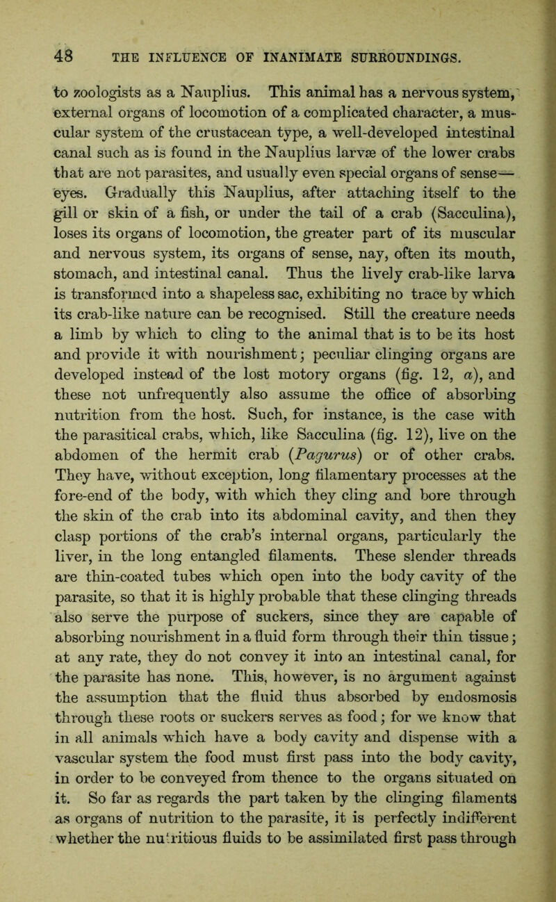 to zoologists as a Nauplius. This animal has a nervous system, external organs of locomotion of a complicated character, a mus- cular system of the crustacean type, a well-developed intestinal canal such as is found in the Nauplius larvae of the lower crabs that are not parasites, and usually even special organs of sense- eyes. Gradually this Nauplius, after attaching itself to the gill or skin of a fish, or under the tail of a crab (Sacculina), loses its organs of locomotion, the greater part of its muscular and nervous system, its organs of sense, nay, often its mouth, stomach, and intestinal canal. Thus the lively crab-like larva is transformed into a shapeless sac, exhibiting no trace by which its crab-like nature can be recognised. Still the creature needs a limb by which to cling to the animal that is to be its host and provide it with nourishment; peculiar clinging organs are developed instead of the lost motory organs (fig. 12, a), and these not unfrequently also assume the office of absorbing nutrition from the host. Such, for instance, is the case with the parasitical crabs, which, like Sacculina (fig. 12), live on the abdomen of the hermit crab (Pagurus) or of other crabs. They have, without exception, long filamentary processes at the fore-end of the body, with which they cling and bore through the skin of the crab into its abdominal cavity, and then they clasp portions of the crab’s internal organs, particularly the liver, in the long entangled filaments. These slender threads are thin-coated tubes which open into the body cavity of the parasite, so that it is highly probable that these clinging threads also serve the purpose of suckers, since they are capable of absorbing nourishment in a fluid form through their thin tissue; at any rate, they do not convey it into an intestinal canal, for the parasite has none. This, however, is no argument against the assumption that the fluid thus absorbed by endosmosis through these roots or suckers serves as food; for we know that in all animals which have a body cavity and dispense with a vascular system the food must first pass into the body cavity, in order to be conveyed from thence to the organs situated on it. So far as regards the part taken by the clinging filaments as organs of nutrition to the parasite, it is perfectly indifferent whether the nutritious fluids to be assimilated first pass through