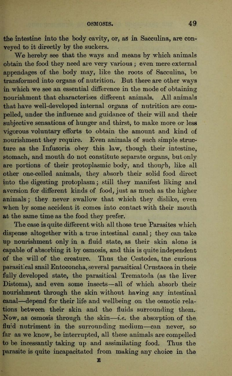 the intestine into the body cavity, or, as in Sacculina, are con- veyed to it directly by the suckers. We hereby see that the ways and means by which animals obtain the food they need are very various ; even mere external appendages of the body may, like the roots of Sacculina, be transformed into organs of nutrition. But there are other ways in which we see an essential difference in the mode of obtaining nourishment that characterises different animals. All animals that have well-developed internal organs of nutrition are com- pelled, under the influence and guidance of their will and their subjective sensations of hunger and thirst, to make more or less vigorous voluntary efforts to obtain the amount and kind of nourishment they require. Even animals of such simple struc- ture as the Infusoria obey this law, though their intestine, stomach, and mouth do not constitute separate organs, but only are portions of their protoplasmic body, and though, like all other one-celled animals, they absorb their solid food direct into the digesting protoplasm; still they manifest liking and aversion for different kinds of food, just as much as the higher animals; they never swallow that which they dislike, even when by some accident it comes into contact with their mouth at the same time as the food they prefer. The case is quite different with all those true Parasites which dispense altogether with a true intestinal canal; they can take up nourishment only in a fluid state, as their skin alone is capable of absorbing it by osmosis, and this is quite independent of the will of the creature. Thus the Cestodea, tne curious parasitical snail Entoconcha, several parasitical Crusta cea in their fully developed state, the parasitical Trematoda (as the liver Distoma), and even some insects—all of which absorb their nourishment through the skin without having any intestinal canal—depend for their life and wellbeing on the osmotic rela- tions between their skin and the fluids surrounding them. Now, as osmosis through the skin—i.e. the absorption of the flu’d nutriment in the surrounding medium—can never, so far as we know, be interrupted, all these animals are compelled to be incessantly taking up and assimilating food. Thus the parasite is quite incapacitated from making any choice in the E