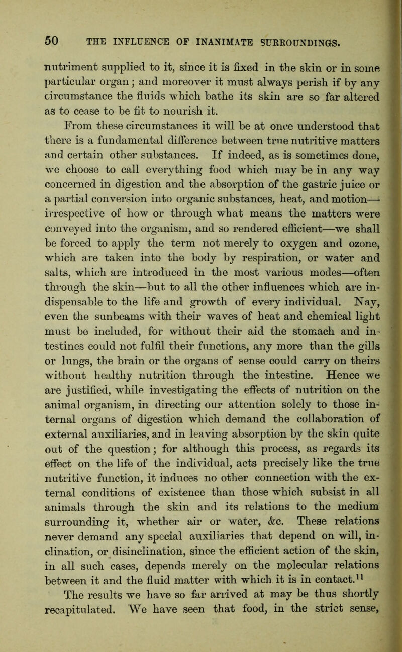 nutriment supplied to it, since it is fixed in the skin or in some particular organ; and moreover it must always perish if by any circumstance the fluids which bathe its skin are so far altered as to cease to be fit to nourish it. From these circumstances it will be at once understood that there is a fundamental difference between true nutritive matters and certain other substances. If indeed, as is sometimes done, we choose to call everything food which may be in any way concerned in digestion and the absorption of the gastric juice or a partial conversion into organic substances, heat, and motion—- irrespective of how or through what means the matters were conveyed into the organism, and so rendered efficient—we shall be forced to apply the term not merely to oxygen and ozone, which are taken into the body by respiration, or water and salts, which are introduced in the most various modes—often through the skin—but to all the other influences which are in- dispensable to the life and growth of every individual. Nay, even the sunbeams with their waves of heat and chemical light must be included, for without their aid the stomach and in- testines could not fulfil their functions, any more than the gills or lungs, the brain or the organs of sense could carry on theirs without healthy nutrition through the intestine. Hence we are justified, while investigating the effects of nutrition on the animal organism, in directing our attention solely to those in- ternal organs of digestion which demand the collaboration of external auxiliaries, and in leaving absorption by the skin quite out of the question; for although this process, as regards its effect on the life of the individual, acts precisely like the true nutritive function, it induces no other connection with the ex- ternal conditions of existence than those which subsist in all animals through the skin and its relations to the medium surrounding it, whether air or water, &c. These relations never demand any special auxiliaries that depend on will, in- clination, or disinclination, since the efficient action of the skin, in all such cases, depends merely on the mplecular relations between it and the fluid matter with which it is in contact.11 The results we have so far arrived at may be thus shortly recapitulated. We have seen that food, in the strict sense,
