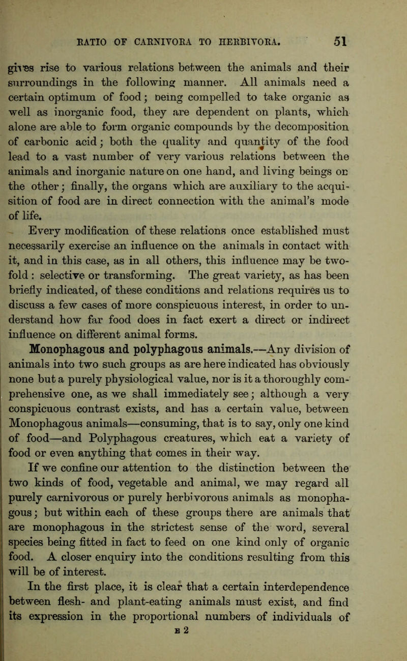 gives rise to various relations between the animals and their surroundings in the following manner. All animals need a certain optimum of food; oemg compelled to take organic as well as inorganic food, they are dependent on plants, which alone are able to form organic compounds by the decomposition of carbonic acid; both the quality and quantity of the food lead to a vast number of very various relations between the animals and inorganic nature on one hand, and living beings on the other; finally, the organs which are auxiliary to the acqui- sition of food are in direct connection with the animal’s mode of life. Every modification of these relations once established must necessarily exercise an influence on the animals in contact with it, and in this case, as in all others, this influence may be two- fold : selective or transforming. The great variety, as has been briefly indicated, of these conditions and relations requires us to discuss a few cases of more conspicuous interest, in order to un- derstand how far food does in fact exert a direct or indirect influence on different animal forms. Monophagous and polyphagous animals.—Any division of animals into two such groups as are here indicated has obviously i none but a purely physiological value, nor is it a thoroughly com- j prehensive one, as we shall immediately see; although a very i conspicuous contrast exists, and has a certain value, between Monophagous animals—consuming, that is to say, only one kind of food—and Polyphagous creatures, which eat a variety of food or even anything that comes in their way. If we confine our attention to the distinction between the two kinds of food, vegetable and animal, we may regard all i purely carnivorous or purely herbivorous animals as monopha- gous ; but within each of these groups there are animals that are monophagous in the strictest sense of the word, several | species being fitted in fact to feed on one kind only of organic ! food. A closer enquiry into the conditions resulting from this will be of interest. In the first place, it is clear that a certain interdependence t between flesh- and plant-eating animals must exist, and find its expression in the proportional numbers of individuals of b 2