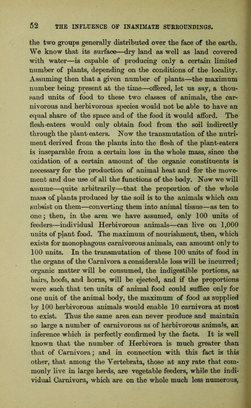 the two groups generally distributed over the face of the earth. We know that its surface—dry land as well as land covered with water—is capable of producing only a certain limited number of plants, depending on the conditions of the locality. Assuming then that a given number of plants—the maximum number being present at the time—offered, let us say, a thou- sand units of food to these two classes of animals, the car- nivorous and herbivorous species would not be able to have an equal share of the space and of the food it would afford. The flesh-eaters would only obtain food from the soil indirectly through the plant-eaters. Now the transmutation of the nutri- ment derived from the plants into the flesh of the plant-eaters is inseparable from a certain loss in the whole mass, since the oxidation of a certain amount of the organic constituents is necessary for the production of animal heat and for the move- ment and due use of all the functions of the body. Now we will assume—quite arbitrarily—that the proportion of the whole mass of plants produced by the soil is to the animals which can subsist on them—converting them into animal tissue—as ten to one; then, in the area we have assumed, only 100 units of feeders—individual Herbivorous animals—can live on 1,000 units of plant food. The maximum of nourishment, then, which exists for monophagous carnivorous animals, can amount only to 100 units. In the transmutation of these 100 units of food in the organs of the Carnivora a considerable loss will be incurred; organic matter will be consumed, the indigestible portions, as hairs, hoofs, and horns, will be ejected, and if the proportions were such that ten units of animal food could suffice only for one unit of the animal body, the maximum of food as supplied by 100 herbivorous animals would enable 10 carnivora at most to exist. Thus the same area can never produce and maintain so large a number of carnivorous as of herbivorous animals, an inference which is perfectly confirmed by the facts. It is well known that the number of Herbivora is much greater than that of Carnivora; and in connection with this fact is this other, that among the Yertebrata, those at any rate that com- monly live in large herds, are vegetable feeders, while the indi- vidual Carnivora, which are on the whole much less numerous,