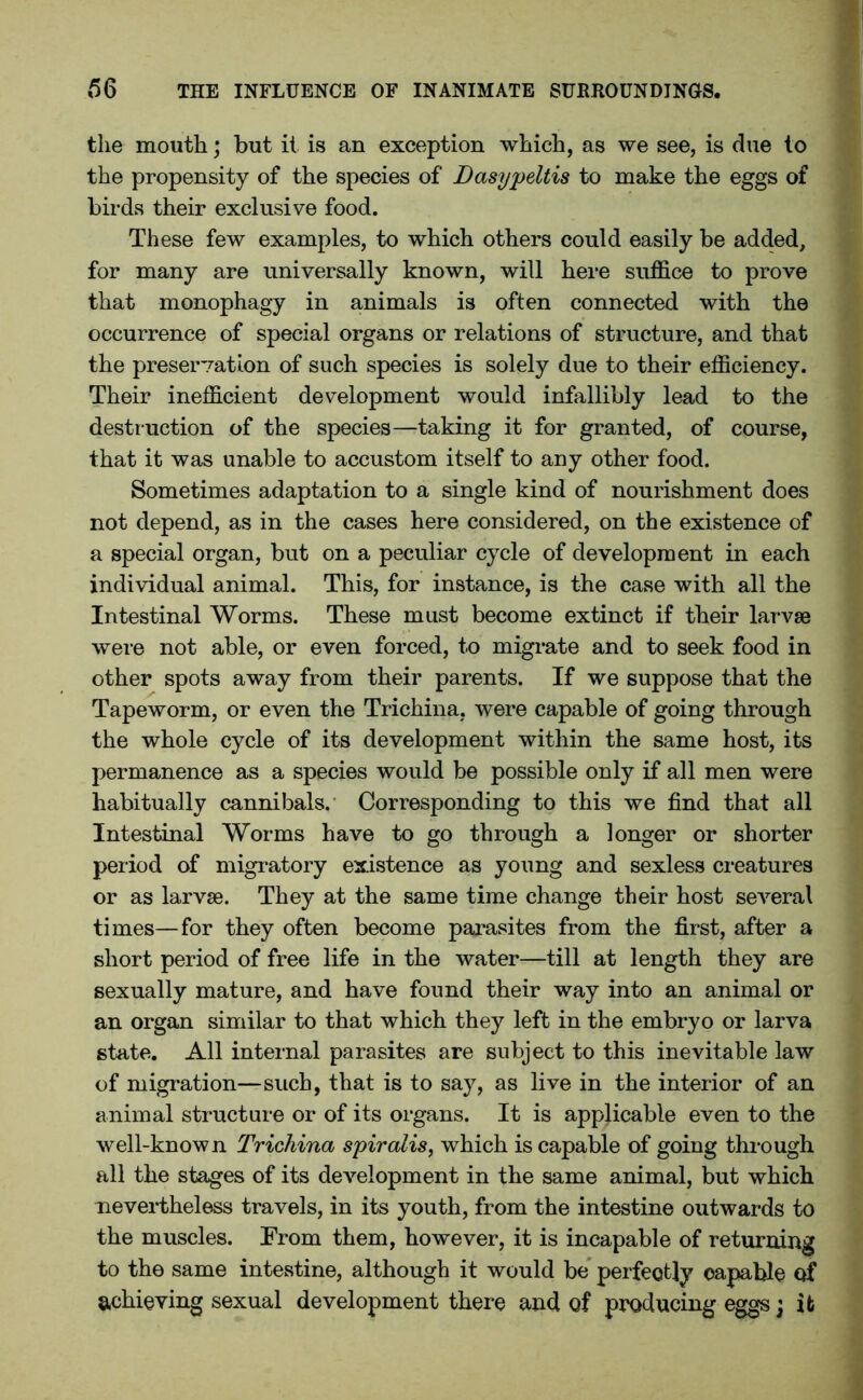 the mouth; but it is an exception which, as we see, is due to the propensity of the species of Dasypeltis to make the eggs of birds their exclusive food. These few examples, to which others could easily be added, for many are universally known, will here suffice to prove that monophagy in animals is often connected with the occurrence of special organs or relations of structure, and that the preservation of such species is solely due to their efficiency. Their inefficient development would infallibly lead to the destr uction of the species—taking it for granted, of course, that it was unable to accustom itself to any other food. Sometimes adaptation to a single kind of nourishment does not depend, as in the cases here considered, on the existence of a special organ, but on a peculiar cycle of development in each individual animal. This, for instance, is the case with all the Intestinal Worms. These must become extinct if their larvae were not able, or even forced, to migrate and to seek food in other spots away from their parents. If we suppose that the Tapeworm, or even the Trichina, were capable of going through the whole cycle of its development within the same host, its permanence as a species would be possible only if all men were habitually cannibals. Corresponding to this we find that all Intestinal Worms have to go through a longer or shorter period of migratory existence as young and sexless creatures or as larvae. They at the same time change their host several times—for they often become parasites from the first, after a short period of free life in the water—till at length they are sexually mature, and have found their way into an animal or an organ similar to that which they left in the embryo or larva state. All internal parasites are subject to this inevitable law of migration—such, that is to say, as live in the interior of an animal structure or of its organs. It is applicable even to the well-known Trichina spiralis, which is capable of going through all the stages of its development in the same animal, but which nevertheless travels, in its youth, from the intestine outwards to the muscles. From them, however, it is incapable of returning to the same intestine, although it would be perfectly capable of achieving sexual development there and of producing eggs; it