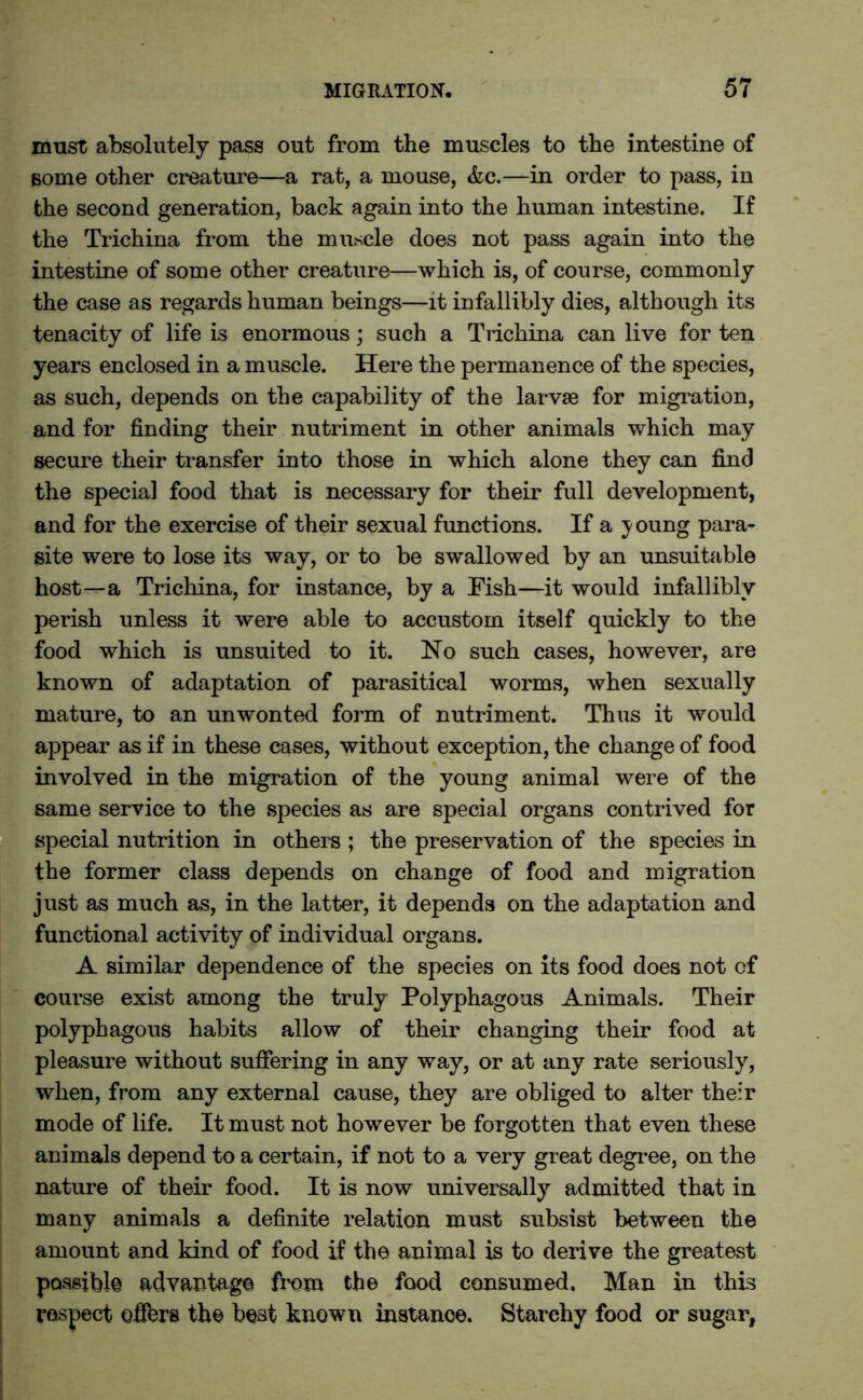 must absolutely pass out from the muscles to the intestine of some other creature—a rat, a mouse, &c.—in order to pass, in the second generation, back again into the human intestine. If the Trichina from the muscle does not pass again into the intestine of some other creature—which is, of course, commonly the case as regards human beings—it infallibly dies, although its tenacity of life is enormous; such a Trichina can live for ten years enclosed in a muscle. Here the permanence of the species, as such, depends on the capability of the larvae for migration, and for finding their nutriment in other animals which may secure their transfer into those in which alone they can find the special food that is necessary for their full development, and for the exercise of their sexual functions. If a young para- site were to lose its way, or to be swallowed by an unsuitable host—a Trichina, for instance, by a Fish—it would infallibly perish unless it were able to accustom itself quickly to the food which is unsuited to it. No such cases, however, are known of adaptation of parasitical worms, when sexually mature, to an unwonted form of nutriment. Thus it would appear as if in these cases, without exception, the change of food involved in the migration of the young animal were of the same service to the species as are special organs contrived for special nutrition in others ; the preservation of the species in the former class depends on change of food and migration just as much as, in the latter, it depends on the adaptation and functional activity of individual organs. A similar dependence of the species on its food does not of course exist among the truly Polyphagous Animals. Their polyphagous habits allow of their changing their food at pleasure without suffering in any way, or at any rate seriously, when, from any external cause, they are obliged to alter their mode of life. It must not however be forgotten that even these animals depend to a certain, if not to a very gr eat degree, on the nature of their food. It is now universally admitted that in many animals a definite relation must subsist between the amount and kind of food if the animal is to derive the greatest possible advantage from the food consumed, Man in this respect offers the best known instance. Starchy food or sugar,