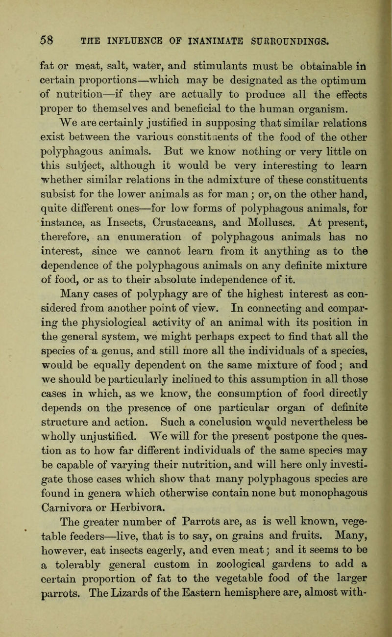 fat or meat, salt, water, and stimulants must be obtainable in certain proportions—which may be designated as the optimum of nutrition—if they are actually to produce all the effects proper to themselves and beneficial to the human organism. We are certainly justified in supposing that similar relations exist between the various constituents of the food of the other polyphagous animals. But we know nothing or very little on this subject, although it would be very interesting to learn whether similar relations in the admixture of these constituents subsist for the lower animals as for man; or, on the other hand, quite different ones—for low forms of polyphagous animals, for instance, as Insects, Crustaceans, and Molluscs. At present, therefore, an enumeration of polyphagous animals has no interest, since we cannot learn from it anything as to the dependence of the polyphagous animals on any definite mixture of food, or as to their absolute independence of it. Many cases of polyphagy are of the highest interest as con- sidered from another point of view. In connecting and compar- ing the physiological activity of an animal with its position in the general system, we might perhaps expect to find that all the species of a genus, and still more all the individuals of a species, would be equally dependent on the same mixture of food; and we should be particularly inclined to this assumption in all those cases in which, as we know, the consumption of food directly depends on the presence of one particular organ of definite structure and action. Such a conclusion would nevertheless be wholly unjustified. We will for the present postpone the ques- tion as to how far different individuals of the same species may be capable of varying their nutrition, and will here only investi- gate those cases which show that many polyphagous species are found in genera which otherwise contain none but monophagous Carnivora or Herbivora. The greater number of Parrots are, as is well known, vege- table feeders—live, that is to say, on grains and fruits. Many, however, eat insects eagerly, and even meat; and it seems to be a tolerably general custom in zoological gardens to add a certain proportion of fat to the vegetable food of the larger parrots. The Lizards of the Eastern hemisphere are, almost with-