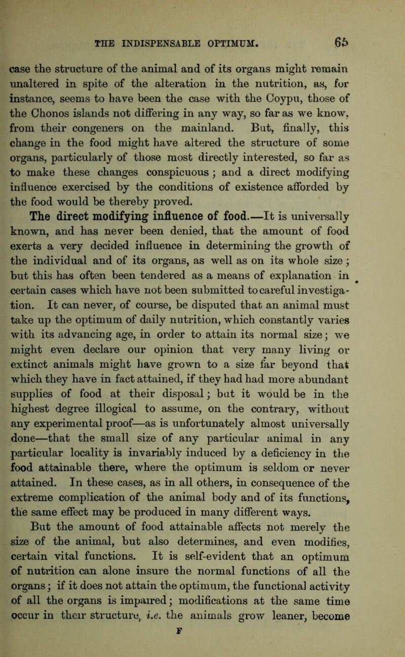 THE INDISPENSABLE OPTIMUM. 66 case the structure of the animal and of its organs might remain unaltered in spite of the alteration in the nutrition, as, for instance, seems to have been the case with the Coypu, those of the Chonos islands not differing in any way, so far as we know, from their congeners on the mainland. But, finally, this change in the food might have altered the structure of some organs, particularly of those most directly interested, so far as to make these changes conspicuous ; and a direct modifying influence exercised by the conditions of existence afforded by the food would be thereby proved. The direct modifying influence of food.—It is universally known, and has never been denied, that the amount of food exerts a very decided influence in determining the growth of the individual and of its organs, as well as on its whole size; but this has often been tendered as a means of explanation in certain cases which have not been submitted to careful investiga- tion. It can never, of course, be disputed that an animal must take up the optimum of daily nutrition, which constantly varies with its advancing age, in order to attain its normal size; we might even declare our opinion that very many living or extinct animals might have grown to a size far beyond that which they have in fact attained, if they had had more abundant supplies of food at their disposal; but it would be in the highest degree illogical to assume, on the contrary, without any experimental proof—as is unfortunately almost universally done—that the small size of any particular animal in any particular locality is invariably induced by a deficiency in the food attainable there, where the optimum is seldom or never attained. In these cases, as in all others, in consequence of the extreme complication of the animal body and of its functions, the same effect may be produced in many different ways. But the amount of food attainable affects not merely the size of the animal, but also determines, and even modifies, certain vital functions. It is self-evident that an optimum of nutrition can alone insure the normal functions of all the organs; if it does not attain the optimum, the functional activity of all the organs is impaired; modifications at the same time occur in their structure* i.e. the animals grow leaner, become F