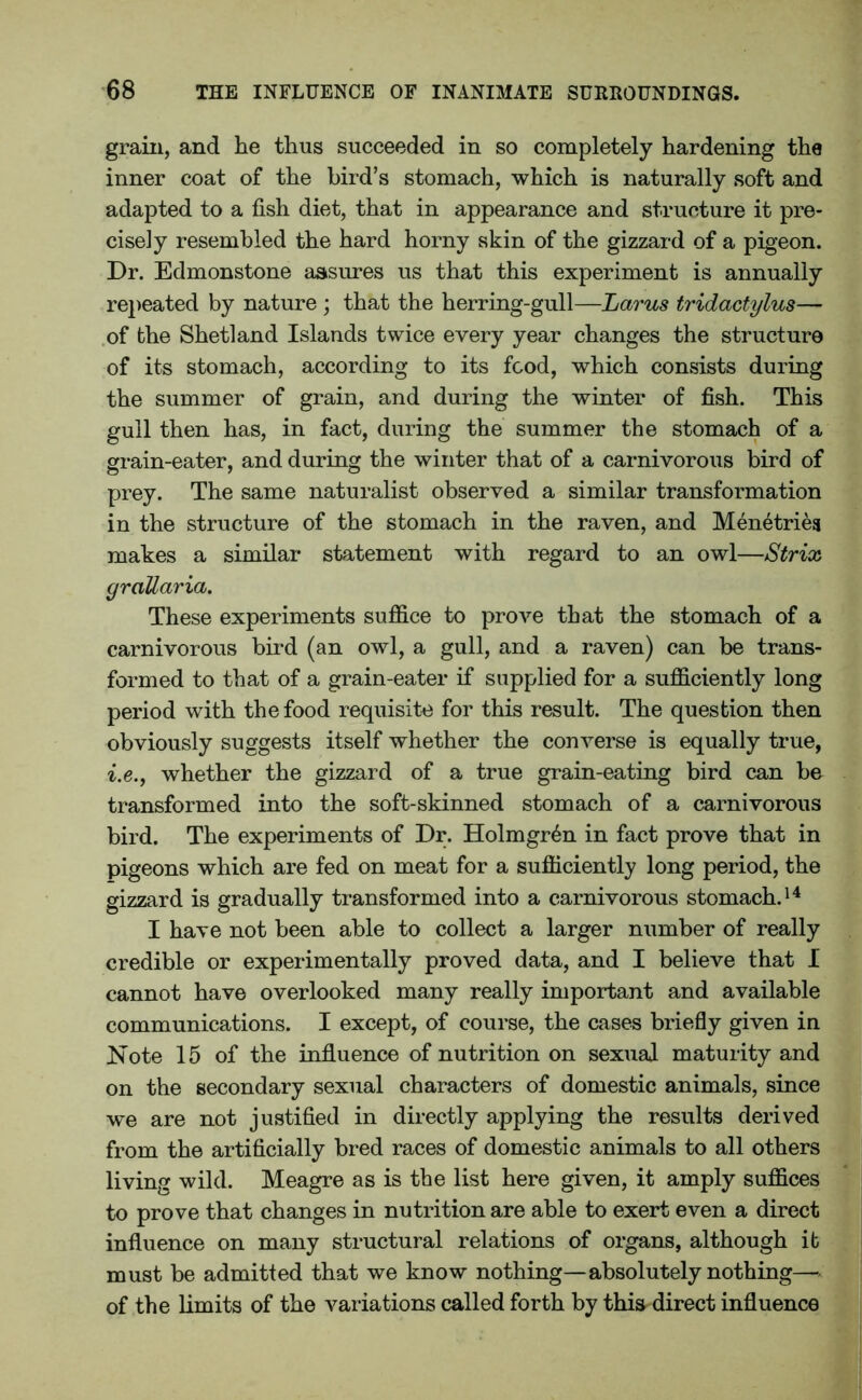 grain, and he thus succeeded in so completely hardening the inner coat of the bird’s stomach, which is naturally soft and adapted to a fish diet, that in appearance and structure it pre- cisely resembled the hard horny skin of the gizzard of a pigeon. Dr. Edmonstone assures us that this experiment is annually repeated by nature ; that the herring-gull—Larus tridactylus— of the Shetland Islands twice every year changes the structure of its stomach, according to its food, which consists during the summer of grain, and during the winter of fish. This gull then has, in fact, during the summer the stomach of a grain-eater, and during the winter that of a carnivorous bird of prey. The same naturalist observed a similar transformation in the structure of the stomach in the raven, and Menetries makes a similar statement with regard to an owl—Striaj graUaria. These experiments suffice to prove that the stomach of a carnivorous bird (an owl, a gull, and a raven) can be trans- formed to that of a grain-eater if supplied for a sufficiently long period with the food requisite for this result. The question then obviously suggests itself whether the converse is equally true, i.e., whether the gizzard of a true grain-eating bird can be transformed into the soft-skinned stomach of a carnivorous bird. The experiments of Dr. Holmgren in fact prove that in pigeons which are fed on meat for a sufficiently long period, the gizzard is gradually transformed into a carnivorous stomach.14 I have not been able to collect a larger number of really credible or experimentally proved data, and I believe that I cannot have overlooked many really important and available communications. I except, of course, the cases briefly given in Note 15 of the influence of nutrition on sexual maturity and on the secondary sexual characters of domestic animals, since we are not justified in directly applying the results derived from the artificially bred races of domestic animals to all others living wild. Meagre as is the list here given, it amply suffices to prove that changes in nutrition are able to exert even a direct influence on many structural relations of organs, although it must be admitted that we know nothing—absolutely nothing— of the limits of the variations called forth by this direct influence