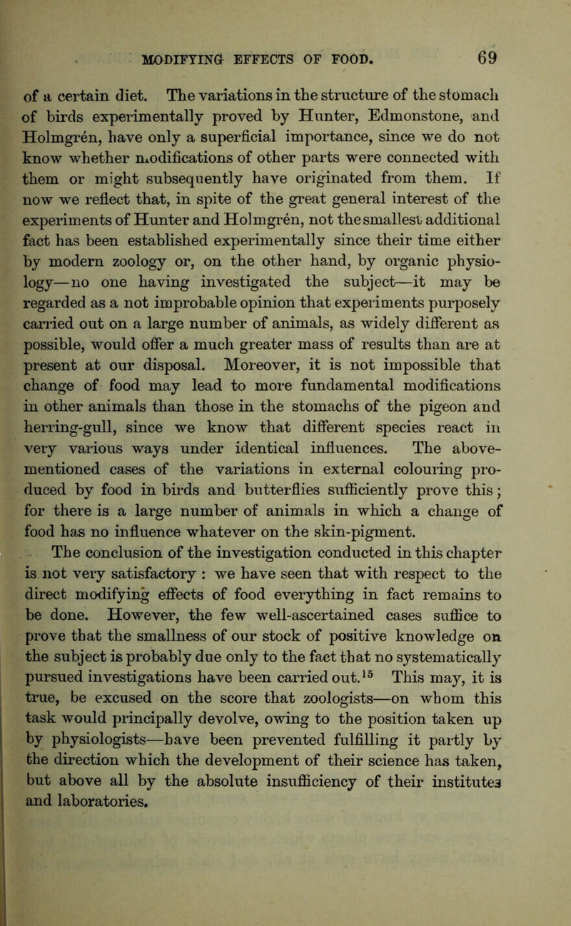 of a certain diet. The variations in the structure of the stomach of birds experimentally proved by Hunter, Edmonstone, and Holmgren, have only a superficial importance, since we do not know whether modifications of other parts were connected with them or might subsequently have originated from them. If now we reflect that, in spite of the great general interest of the experiments of Hunter and Holmgren, not the smallest additional fact has been established experimentally since their time either by modern zoology or, on the other hand, by organic physio- logy—no one having investigated the subject—it may be regarded as a not improbable opinion that experiments purposely carried out on a large number of animals, as widely different as possible, would offer a much greater mass of results than are at present at our disposal. Moreover, it is not impossible that change of food may lead to more fundamental modifications in other animals than those in the stomachs of the pigeon and herring-gull, since we know that different species react in very various ways under identical influences. The above- mentioned cases of the variations in external colouring pro- duced by food in birds and butterflies sufficiently prove this; for there is a large number of animals in which a change of food has no influence whatever on the skin-pigment. The conclusion of the investigation conducted in this chapter is not very satisfactory : we have seen that with respect to the direct modifying effects of food everything in fact remains to be done. However, the few well-ascertained cases suffice to prove that the smallness of our stock of positive knowledge on the subject is probably due only to the fact that no systematically pursued investigations have been carried out.15 This may, it is true, be excused on the score that zoologists—on whom this task would principally devolve, owing to the position taken up by physiologists—have been prevented fulfilling it partly by the direction which the development of their science has taken, but above all by the absolute insufficiency of their institutes and laboratories.