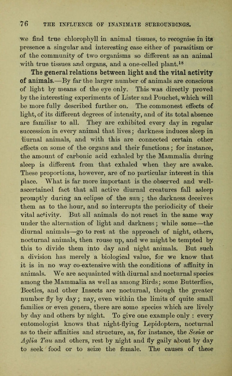w.e find true chlorophyll in animal tissues, to recognise in its presence a singular and interesting case either of parasitism or of the community of two organisms so different as an animal with true tissues and organs, and a one-celled plant.18 The general relations between light and the vital activity of animals.—By far the larger number of animals are conscious of light by means of the eye only. This was directly proved by the interesting experiments of Lister and Pouchet, which will be more fully described further on. The commonest effects of light, of its different degrees of intensity, and of its total absence are familiar to all. They are exhibited every day in regular succession in every animal that lives; darkness induces sleep in iiurnal animals, and with this are connected certain other effects on some of the organs and their functions ; for instance, the amount of carbonic acid exhaled by the Mammalia during sleep is different from that exhaled when they are awake. These proportions, however, are of no particular interest in this place. What is far more important is the observed and well- ascertained fact that all active diurnal creatures fall asleep promptly during an eclipse of the sun; the darkness deceives them as to the hour, and so interrupts the periodicity of their vital activity. But all animals do not react in the same way under the alternation of light and darkness; while some—the diurnal animals—go to rest at the approach of night, others, nocturnal animals, then rouse up, and we might be tempted by this to divide them into day and night animals. But such a division has merely a biological value, for we know that it is in no way co-extensive with the conditions of affinity in animals. We are acquainted with diurnal and nocturnal species among the Mammalia as well as among Birds; some Butterflies, Beetles, and other Insects are nocturnal, though the greater number fly by day; nay, even within the limits of quite small families or even genera, there are some species which are lively by day and others by night. To give one example only : every entomologist knows that night-flying Lepidoptera, nocturnal as to their affinities and structure, as, for instance, the Sesice or Aglia Tau and others, rest by night and fly gaily about by day to seek food or to seize the female. The causes of these
