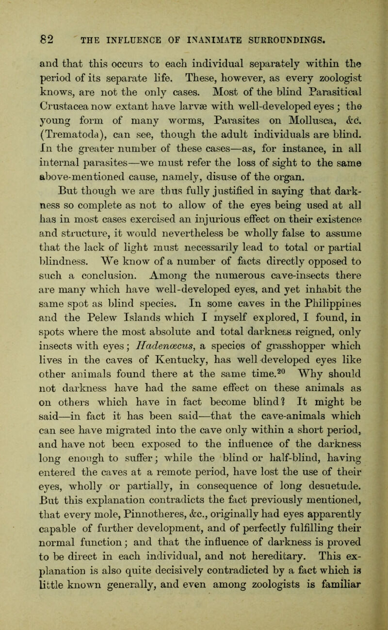 and that this occurs to each individual separately within the period of its separate life. These, however, as every zoologist knows, are not the only cases. Most of the blind Parasitical Crustacea now extant have larvae with well-developed eyes ; the young form of many worms, Parasites on Mollusca, &6. (Trematoda), can see, though the adult individuals are blind. In the greater number of these cases—as, for instance, in all internal parasites—we must refer the loss of sight to the same above-mentioned cause, namely, disuse of the organ. But though we are thus fully justified in saying that dark- ness so complete as not to allow of the eyes being used at all has in most cases exercised an injurious effect on their existence and structure, it would nevertheless be wholly false to assume that the lack of light must necessarily lead to total or partial blindness. We know of a number of facts directly opposed to such a conclusion. Among the numerous cave-insects there are many which have well-developed eyes, and yet inhabit the same spot as blind species. In some caves in the Philippines and the Pelew Islands which I myself explored, I found, in spots where the most absolute and total darkness reigned, only insects with eyes; Hadencecus, a species of grasshopper which lives in the caves of Kentucky, has well developed eyes like other animals found there at the same time.20 Why should not darkness have had the same effect on these animals as on others which have in fact become blind ] It might be said—in fact it has been said—that the cave-animals which can see have migrated into the cave only within a short period, and have not been exposed to the influence of the darkness long enough to suffer; while the blind or half-blind, having entered the caves at a remote period, have lost the use of their eyes, wholly or partially, in consequence of long desuetude. But this explanation contradicts the fact previously mentioned, that every mole, Pinnotheres, &c., originally had eyes apparently capable of further development, and of perfectly fulfilling their normal function; and that the influence of darkness is proved to be direct in each individual, and not hereditary. This ex- planation is also quite decisively contradicted by a fact which i3 little known generally, and even among zoologists is familiar