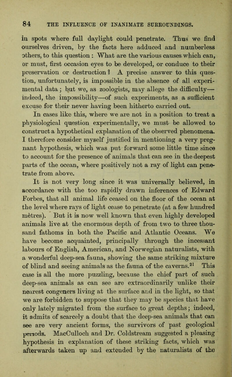 in spots where full daylight could penetrate. Thus we find ourselves driven, by the facts here adduced and numberless others, to this question : What are the various causes which can, or must, first occasion eyes to be developed, or conduce to their preservation or destruction] A precise answer to this ques- tion, unfortunately, is impossible in the absence of all experi- mental data; but we, as zoologists, may allege the difficulty— indeed, the impossibility—of such experiments, as a sufficient excuse for their never having been hitherto carried out. In cases like this, where we are not in a position to treat a physiological question experimentally, we must be allowed to construct a hypothetical explanation of the observed phenomena. I therefore consider myself justified in mentioning a very preg- nant hypothesis, which was put forward some little time since to account for the presence of animals that can see in the deepest parts of the ocean, where positively not a ray of light can pene- trate from above. It is not very long since it was universally believed, in accordance with the too rapidly drawn inferences of Edward Forbes, that all animal life ceased on the floor of the ocean at the level where rays of light cease to penetrate (at a few hundred metres). But it is now well known that even highly developed animals live at the enormous depth of from two to three thou- sand fathoms in both the Pacific and Atlantic Oceans. We have become acquainted, principally through the incessant labours of English, American, and Norwegian naturalists, with a wonderful deep-sea fauna, showing the same striking mixture of blind and seeing animals as the fauna of the caverns.21 This case is all the more puzzling, because the chief part of such deep-sea animals as can see are extraordinarily unlike their nearest congeners living at the surface and in the light, so that we are forbidden to suppose that they may be species that have only lately migrated from the surface to great depths; indeed, it admits of scarcely a doubt that the deep-sea animals that can see are very ancient forms, the survivors of past geological periods. MacCulloch and Dr. Coldstream suggested a pleasing hypothesis in explanation of these striking facts, which was afterwards taken up and extended by the naturalists of the
