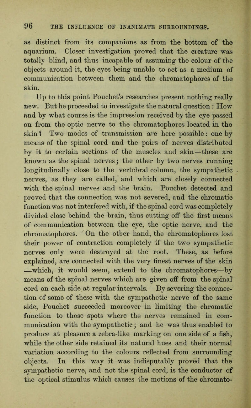 as distinct from its companions as from the bottom of the aquarium. Closer investigation proved that the creature was totally blind, and thus incapable of assuming the colour of the objects around it, the eyes being unable to act as a medium of communication between them and the chromatophores of the skin. Up to this point Pouch et’s researches present nothing really new. But he proceeded to investigate the natural question : How and by wbat course is the impression received by the eye passed on from the optic nerve to the chromatophores located in the skin % Two modes of transmission are here possible: one by means of the spinal cord and the pairs of nerves distributed by it to certain sections of the muscles and skin—these are known as the spinal nerves; the other by two nerves running longitudinally close to the vertebral column, the sympathetic nerves, as they are called, and which are closely connected with the spinal nerves and the brain. Pouchet detected and proved that the connection was not severed, and the chromatic function was not interfered with, if the spinal cord was completely divided close behind the brain, thus cutting off the first means of communication between the eye, the optic nerve, and the chromatophores. 7 On the other hand, the chromatophores lost their power of contraction completely if the two sympathetic nerves only were destroyed at the root. These, as before explained, are connected with the very finest nerves of the skin —which, it would seem, extend to the chromatophores—by means of the spinal nerves which are given off from the spinal cord on each side at regular intervals. By severing the connec- tion of some of these with the sympathetic nerve of the same side, Pouchet succeeded moreover in limiting the chromatic function to those spots where the nerves remained in com- munication with the sympathetic; and he was thus enabled to produce at pleasure a zebra-like marking on one side of a fish, while the other side retained its natural hues and their normal variation according to the colours reflected from surrounding objects. In this way it was indisputably proved that the sympathetic nerve, and not the spinal cord, is the conductor of the optical stimulus which causes the motions of the chromato-