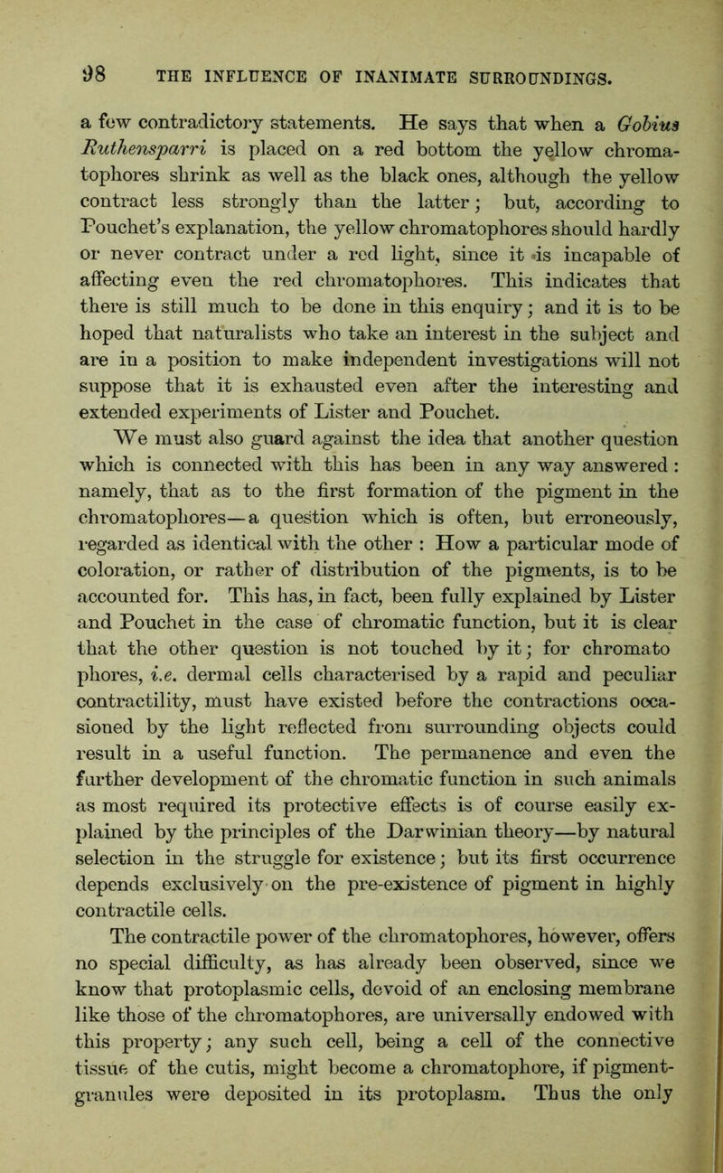 a few contradictory statements. He says that when a Gobius Ruthensparri is placed on a red bottom the yellow chroma- tophores shrink as well as the black ones, although the yellow contract less strongly than the latter; but, according to Pouchet’s explanation, the yellow chromatophores should hardly or never contract under a red light, since it «is incapable of affecting even the red chromatophores. This indicates that there is still much to be done in this enquiry; and it is to be hoped that naturalists who take an interest in the subject and are in a position to make independent investigations will not suppose that it is exhausted even after the interesting and extended experiments of Lister and Pouchet. We must also guard against the idea that another question which is connected with this has been in any way answered : namely, that as to the first formation of the pigment in the chromatophores—a question which is often, but erroneously, regarded as identical with the other : How a particular mode of coloration, or rather of distribution of the pigments, is to be accounted for. This has, in fact, been fully explained by Lister and Pouchet in the case of chromatic function, but it is clear that the other question is not touched by it; for chromato phores, i.e. dermal cells characterised by a rapid and peculiar contractility, must have existed before the contractions occa- sioned by the light reflected from surrounding objects could result in a useful function. The permanence and even the further development of the chromatic function in such animals as most required its protective effects is of course easily ex- plained by the principles of the Darwinian theory—by natural selection in the struggle for existence; but its first occurrence depends exclusively on the pre-existence of pigment in highly contractile cells. The contractile power of the chromatophores, however, offers no special difficulty, as has already been observed, since we know that protoplasmic cells, devoid of an enclosing membrane like those of the chromatophores, are universally endowed with this property; any such cell, being a cell of the connective tissue of the cutis, might become a chromatophore, if pigment- granules were deposited in its protoplasm. Thus the only