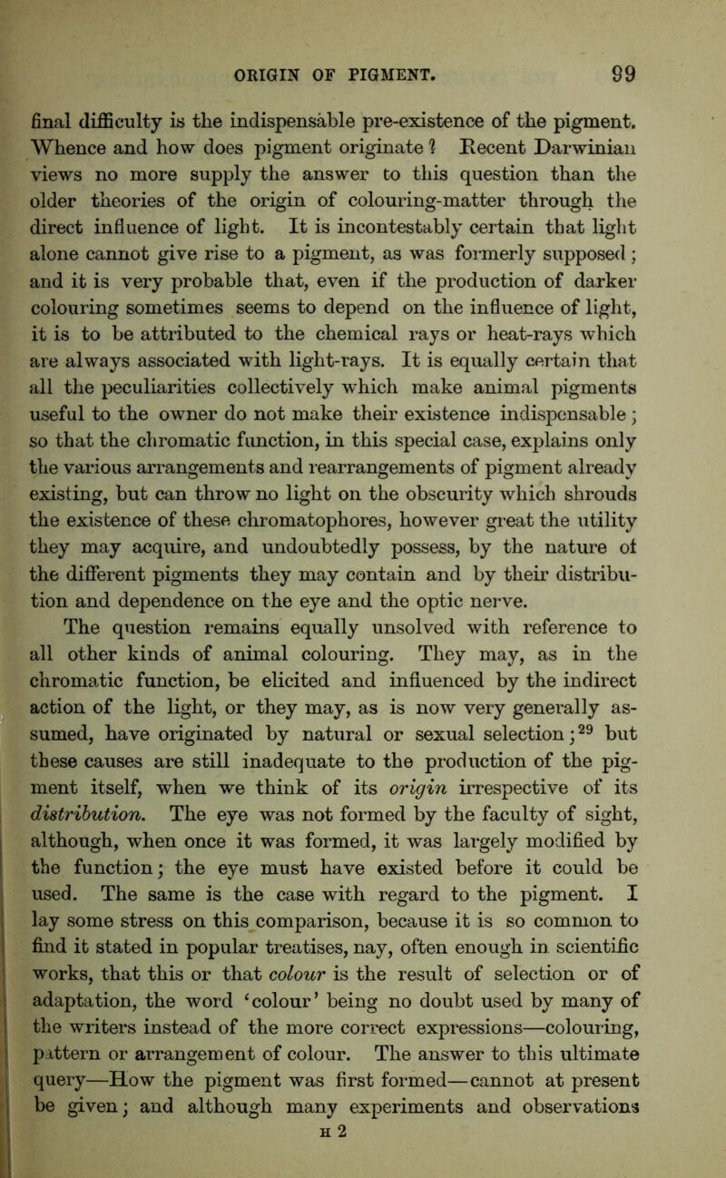 final difficulty is the indispensable pre-existence of the pigment. Whence and how does pigment originate 1 Recent Darwinian views no more supply the answer to this question than the older theories of the origin of colouring-matter through the direct influence of light. It is incontestably certain that light alone cannot give rise to a pigment, as was formerly supposed ; and it is very probable that, even if the production of darker colouring sometimes seems to depend on the influence of light, it is to be attributed to the chemical rays or heat-rays which are always associated with light-rays. It is equally certain that all the peculiarities collectively which make animal pigments useful to the owner do not make their existence indispensable; so that the chromatic fimetion, in this special case, explains only the various arrangements and rearrangements of pigment already existing, but can throw no light on the obscurity which shrouds the existence of these chromatophores, however great the utility they may acquire, and undoubtedly possess, by the nature ot the different pigments they may contain and by their distribu- tion and dependence on the eye and the optic nerve. The question remains equally unsolved with reference to all other kinds of animal colouring. They may, as in the chromatic function, be elicited and influenced by the indirect action of the light, or they may, as is now very generally as- sumed, have originated by natural or sexual selection;29 but these causes are still inadequate to the production of the pig- ment itself, when we think of its origin irrespective of its distribution. The eye was not formed by the faculty of sight, although, when once it was formed, it was largely modified by the function; the eye must have existed before it could be used. The same is the case with regard to the pigment. I lay some stress on this comparison, because it is so common to find it stated in popular treatises, nay, often enough in. scientific works, that this or that colour is the result of selection or of adaptation, the word ‘colour’ being no doubt used by many of the writers instead of the more correct expressions—colouring, pattern or arrangement of colour. The answer to this ultimate query—How the pigment was first formed—cannot at present be given; and although many experiments and observations h 2