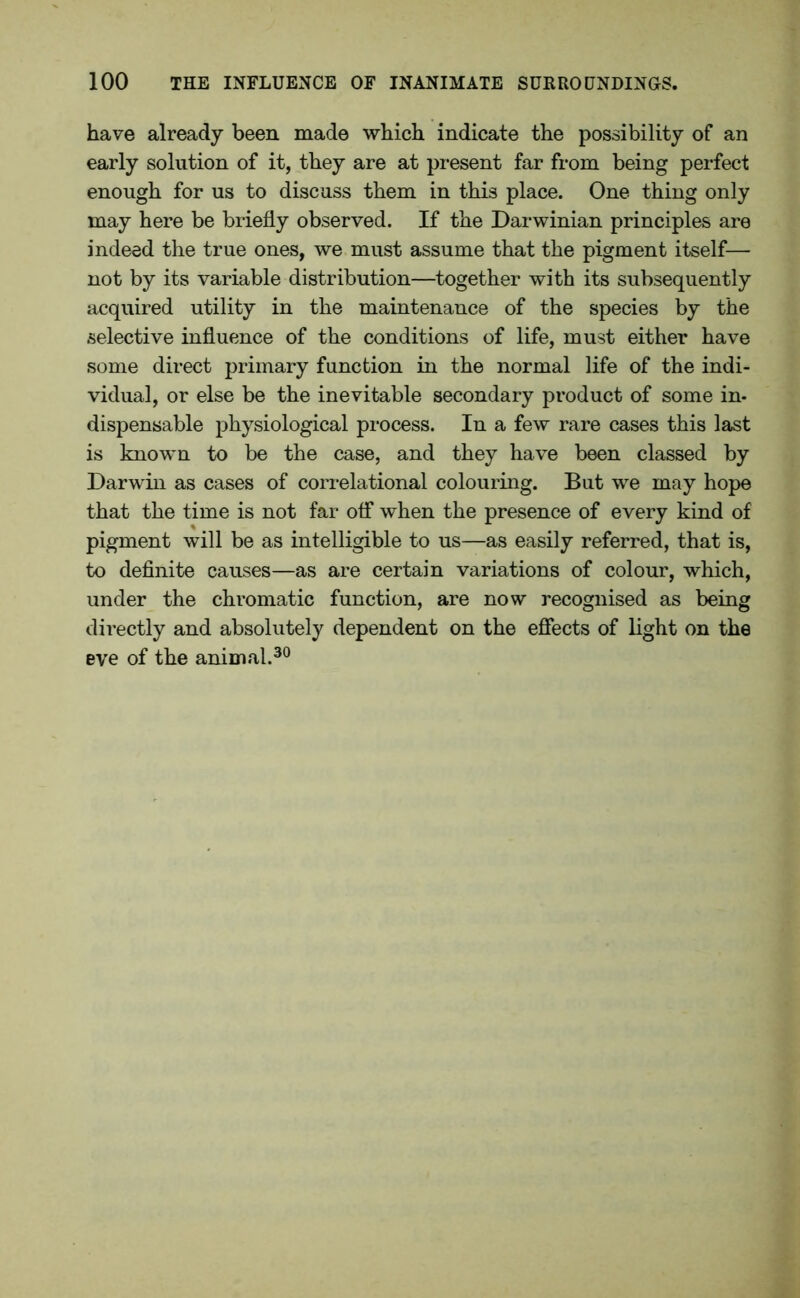 have already been made which indicate the possibility of an early solution of it, they are at present far from being perfect enough for us to discuss them in this place. One thing only may here be briefly observed. If the Darwinian principles are indeed the true ones, we must assume that the pigment itself— not by its variable distribution—together with its subsequently acquired utility in the maintenance of the species by the selective influence of the conditions of life, must either have some direct primary function in the normal life of the indi- vidual, or else be the inevitable secondary product of some in- dispensable physiological process. In a few rare cases this last is known to be the case, and they have been classed by Darwin as cases of correlational colouring. But we may hope that the time is not far off when the presence of every kind of pigment will be as intelligible to us—as easily referred, that is, to definite causes—as are certain variations of colour, which, under the chromatic function, are now recognised as being directly and absolutely dependent on the effects of light on the eve of the animal.30