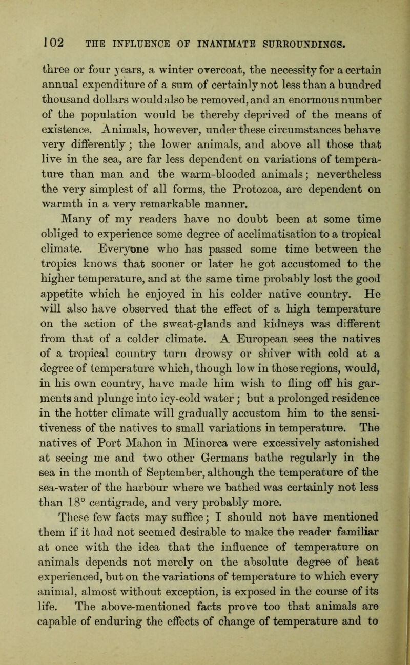 three or four years, a winter overcoat, the necessity for a certain annual expenditure of a sum of certainly not less than a hundred thousand dollars would a] so be removed, and an enormous number of the population would be thereby deprived of the means of existence. Animals, however, under these circumstances behave very differently; the lower animals, and above all those that live in the sea, are far less dependent on valuations of tempera- ture than man and the warm-blooded animals; nevertheless the very simplest of all forms, the Protozoa, are dependent on warmth in a very remarkable manner. Many of my readers have no doubt been at some time obliged to experience some degree of acclimatisation to a tropical climate. Everyone who has passed some time between the tropics knows that sooner or later he got accustomed to the higher temperature, and at the same time probably lost the good appetite which he enjoyed in his colder native country. He will also have observed that the effect of a high temperature on the action of the sweat-glands and kidneys was different from that of a colder climate. A European sees the natives of a tropical country turn drowsy or shiver with cold at a degree of temperature which, though low in those regions, w'ould, in his own country, have made him wish to fling off his gar- ments and plunge into icy-cold water; but a prolonged residence in the hotter climate will gradually accustom him to the sensi- tiveness of the natives to small variations in temperature. The natives of Port Mahon in Minorca were excessively astonished at seeing me and two other Germans bathe regularly in the sea in the month of September, although the temperature of the sea-water of the harbour where we bathed was certainly not less than 18° centigrade, and very probably more. These few facts may suffice; I should not have mentioned them if it had not seemed desirable to make the reader familiar at once with the idea that the influence of temperature on animals depends not merely on the absolute degree of heat experienced, but on the variations of temperature to which every animal, almost without exception, is exposed in the course of its life. The above-mentioned facts prove too that animals are capable of endur ing the effects of change of temperature and to