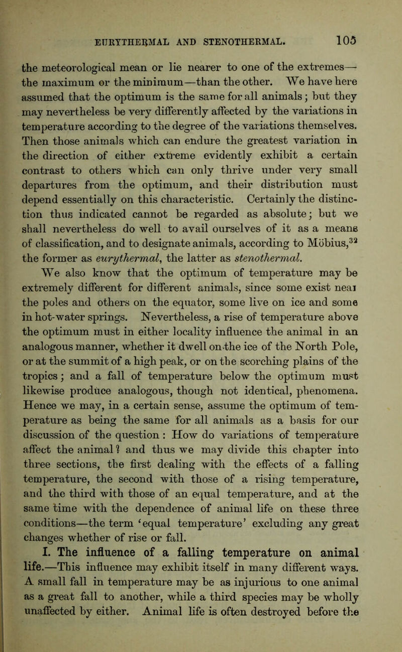 the meteorological mean or lie nearer to one of the extremes—• the maximum or the minimum—than the other. We have here assumed that the optimum is the same for all animals; but they may nevertheless be very differently affected by the variations in temperature according to the degree of the variations themselves. Then those animals which can endure the greatest variation in the direction of either extreme evidently exhibit a certain contrast to others which can only thrive under very small departures from the optimum, and their distribution must depend essentially on this characteristic. Certainly the distinc- tion thus indicated cannot be regarded as absolute; but we shall nevertheless do well to avail ourselves of it as a means of classification, and to designate animals, according to Mobius,32 the former as eurythermal, the latter as stenothermal. We also know that the optimum of temperature may be extremely different for different animals, since some exist neai the poles and others on the equator, some live on ice and some in hot-water springs. Nevertheless, a rise of temperature above the optimum must in either locality influence the animal in an analogous manner, whether it dwell on the ice of the North Pole, or at the summit of a high peak, or on the scorching plains of the tropics; and a fall of temperature below the optimum must likewise produce analogous, though not identical, phenomena. Hence we may, in a certain sense, assume the optimum of tem- perature as being the same for all animals as a basis for our discussion of the question : How do variations of temperature affect the animal1? and thus we may divide this chapter into three sections, the first dealing with the effects of a falling temperature, the second with those of a rising temperature, and the third with those of an equal temperature, and at the same time with the dependence of animal life on these three conditions—the term ‘equal temperature’ excluding any great changes whether of rise or fall. I. The influence of a falling temperature on animal life.—This influence may exhibit itself in many different ways. A small fall in temperature may be as injurious to one animal as a great fall to another, while a third species may be wholly unaffected by either. Animal life is often destroyed before the