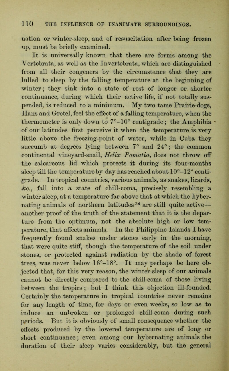 nation or winter-sleep, and of resuscitation after being frozen up, must be briefly examined. It is universally known that there are forms among the Vertebrata, as well as the Invertebrata, which are distinguished from all their congeners by the circumstance that they are lulled to sleep by the falling temperature at the beginning of winter; they sink into a state of rest of longer or shorter continuance, during which their active life, if not totally sus- pended, is reduced to a minimum. My two tame Prairie-dogs, Hans and Gretel, feel the effect of a falling temperature, when the thermometer is only down to 7°-10° centigrade; the Amphibia - of our latitudes first perceive it when the temperature is very little above the freezing-point of water, while in Cuba they succumb at degrees lying between 7° and 24°; the common continental vineyard-snail, Helix Pomatia, does not throw off the calcareous lid which protects it during its four-months sleep till the temperature by day has reached about 10°-12° centi- grade. In tropical countries, various animals, as snakes, lizards, &c., fall into a state of chill-coma, precisely resembling a winter sleep, at a temperature far above that at which the hyber- nating animals of northern latitudes 34 are still quite active— another proof of the truth of the statement that it is the depar- ture from the optimum, not the absolute high or low tem- perature, that affects animals. In the Philippine Islands I have frequently found snakes under stones early in the morning, that were quite stiff, though the temperature of the soil under stones, or protected against radiation by the shade of forest trees, was never below 16°-18°. It may perhaps be here ob- jected that, for this very reason, the winter-sleep of our animals cannot be directly compared to the chill-coma of those living between the tropics; but I think this objection ill-founded. Certainly the temperature in tropical countries never remains for any length of time, for days or even weeks, so low as to induce an unbroken or prolonged chill-coma during such periods. But it is obviously of small consequence whether the effects produced by the lowered temperature are of long or short continuance; even among our hybernating animals the duration of their sleep varies considerably, but the general