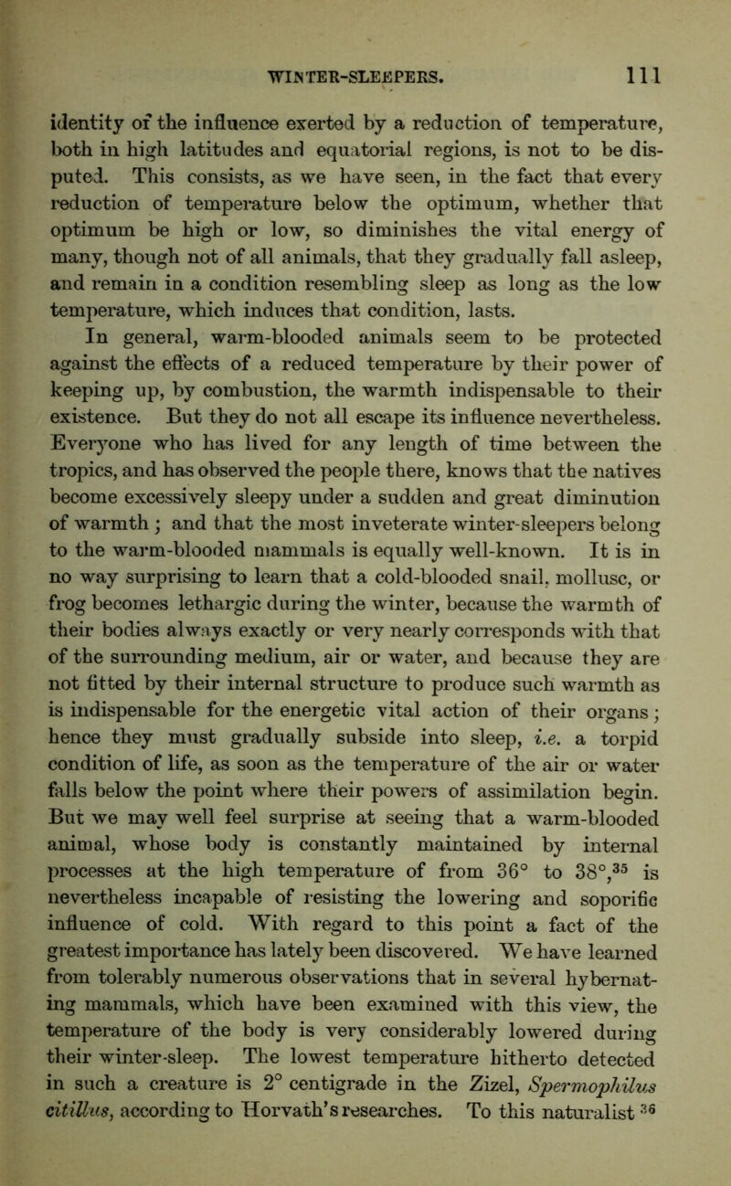 identity of the influence exerted by a reduction of temperature, both in high latitudes and equatorial regions, is not to be dis- puted. This consists, as we have seen, in the fact that every reduction of temperature below the optimum, whether that optimum be high or low, so diminishes the vital energy of many, though not of all animals, that they gradually fall asleep, and remain in a condition resembling sleep as long as the low temperature, which induces that condition, lasts. In general, warm-blooded animals seem to be protected against the effects of a reduced temperature by their power of keeping up, by combustion, the warmth indispensable to their existence. But they do not all escape its influence nevertheless. Everyone who has lived for any length of time between the tropics, and has observed the people there, knows that the natives become excessively sleepy under a sudden and great diminution of warmth ; and that the most inveterate winter-sleepers belong to the warm-blooded mammals is equally well-known. It is in no way surprising to learn that a cold-blooded snail, mollusc, or frog becomes lethargic during the winter, because the warmth of their bodies always exactly or very nearly corresponds with that of the surrounding medium, air or water, and because they are not fitted by their internal structure to produce such warmth as is indispensable for the energetic vital action of their organs; hence they must gradually subside into sleep, i.e. a torpid condition of life, as soon as the temperature of the air or water falls below the point where their powers of assimilation begin. But we may well feel surprise at seeing that a warm-blooded animal, whose body is constantly maintained by internal processes at the high temperature of from 36° to 38°,35 is nevertheless incapable of resisting the lowering and soporific influence of cold. With regard to this point a fact of the greatest importance has lately been discovered. We have learned from tolerably numerous observations that in several hybernat- ing mammals, which have been examined with this view, the temperature of the body is very considerably lowered during their winter-sleep. The lowest temperature hitherto detected in such a creature is 2° centigrade in the Zizel, Spermophilus citilhis, according to Horvath’s researches. To this naturalist 36