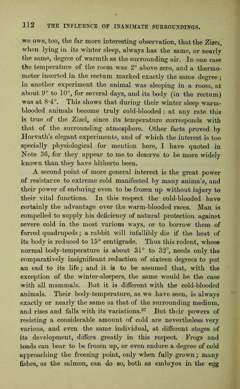 we owe, too, the far more interesting observation, that the Zizei, when lying in its winter sleep, always has the same, or nearly the same, degree of warmth as the surrounding air. In one case the temperature of the room was 2° above zero, and a thermo - meter inserted in the rectum marked exactly the same degree ; in another experiment the animal was sleeping in a room, at about 9° to 10°, for several days, and its body (in the rectum) was at 8*4°. This shows that during their winter sleep warm- blooded animals become truly cold-blooded : at any rate this is true of the Zizel, since its temperature corresponds with that of the surrounding atmosphere. Other facts proved by Horvath’s elegant experiments, and of which the interest is too specially physiological for mention here, I have quoted in Note 36, for they appear to me to deserve to be more widely known than they have hitherto been. A second point of more general interest is the great power of resistance to extreme cold manifested by many animals, and their power of enduring even to be frozen up without injury to their vital functions. In this respect the cold-blooded have certainly the advantage over the warm-blooded races. Man is compelled to supply his deficiency of natural protection against severe cold in the most various ways, or to borrow them of furred quadrupeds; a rabbit will infallibly die if the heat of its body is reduced to 15° centigrade. Thus this rodent, whose normal body-temperature is about 31° to 32°, needs only the comparatively insignificant reduction of sixteen degrees to put an end to its life; and it is to be assumed that, with the exception of the winter-sleepers, the same would be the case with all mammals. Bat it is different with the cold-blooded animals. Their body-temperature, as we have seen, is always exactly or nearly the same as that of the surrounding medium, and rises and falls with its variations.37 But their powers of resisting a considerable amount of cold are nevertheless very various, and even the same individual, at different stages of its development, differs greatly in this respect. Frogs and toads can bear to be frozen up, or even endure a degree of cold approaching the freezing point, only when fully grown; many fishes, as the salmon, can do so, both as embryos in the egg