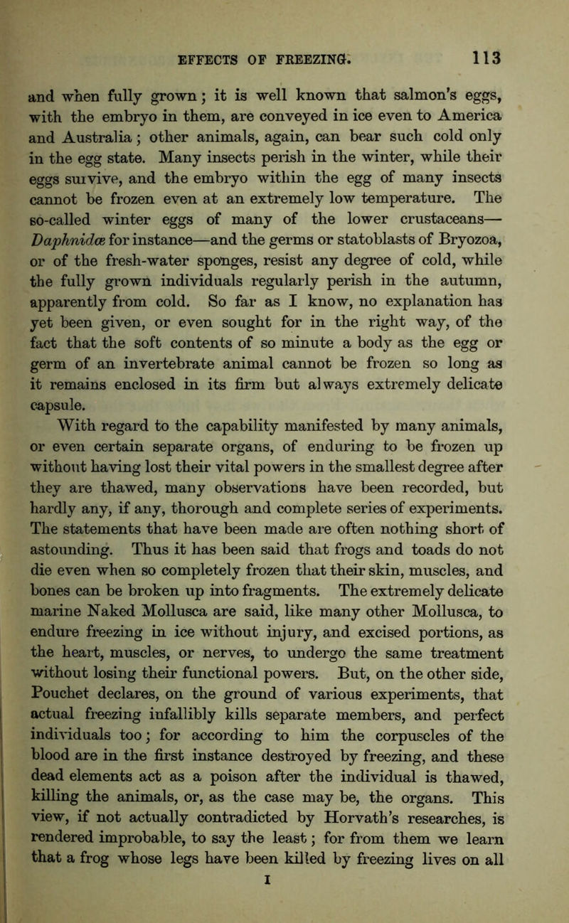 and when fully grown; it is well known that salmon’s eggs, with the embryo in them, are conveyed in ice even to America and Australia; other animals, again, can bear such cold only in the egg state. Many insects perish in the winter, while their eggs survive, and the embryo within the egg of many insects cannot be frozen even at an extremely low temperature. The so-called winter eggs of many of the lower crustaceans— Daphnidce for instance—and the germs or statoblasts of Bryozoa, or of the fresh-water sponges, resist any degree of cold, while the fully grown individuals regularly perish in the autumn, apparently from cold. So far as I know, no explanation has yet been given, or even sought for in the right way, of the fact that the soft contents of so minute a body as the egg or germ of an invertebrate animal cannot be frozen so long as it remains enclosed in its firm but always extremely delicate capsule. With regard to the capability manifested by many animals, or even certain separate organs, of enduring to be frozen up without having lost their vital powers in the smallest degree after they are thawed, many observations have been recorded, but hardly any, if any, thorough and complete series of experiments. The statements that have been made are often nothing short of astounding. Thus it has been said that frogs and toads do not die even when so completely frozen that their skin, muscles, and bones can be broken up into fragments. The extremely delicate marine Naked Mollusca are said, like many other Mollusca, to endure freezing in ice without injury, and excised portions, as the heart, muscles, or nerves, to undergo the same treatment without losing their functional powers. But, on the other side, Pouchet declares, on the ground of various experiments, that actual freezing infallibly kills separate members, and perfect individuals too; for according to him the corpuscles of the blood are in the first instance destroyed by freezing, and these dead elements act as a poison after the individual is thawed, killing the animals, or, as the case may be, the organs. This view, if not actually contradicted by Horvath’s researches, is rendered improbable, to say the least; for from them we learn that a frog whose legs have been killed by freezing lives on all