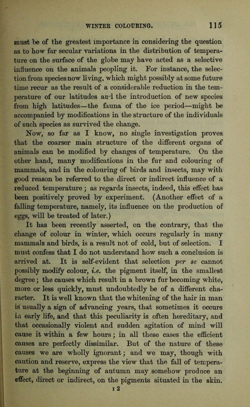 must be of the greatest importance in considering the question as to how far secular variations in the distribution of tempera- ture on the surface of the globe may have acted as a selective influence on the animals peopling it. For instance, the selec- tion from species now living, which might possibly at some future time recur as the result of a considerable reduction in the tem- perature of our latitudes aud the introduction of new species from high latitudes—the fauna of the ice period—might be accompanied by modifications in the structure of the individuals of such species as survived the change. Now, so far as I know, no single investigation proves that the coarser main structure of the different organs of animals can be modified by changes of temperature. On the other hand, many modifications in the fur and colouring of mammals, and in the colouring of birds and insects, may with good reason be referred to the direct or indirect influence of a reduced temperature; as regards insects, indeed, this effect has been positively proved by experiment. (Another effect of a falling temperature, namely, its influence on the production of eggs, will be treated of later.) It has been recently asserted, on the contrary, that the change of colour in winter, which occurs regularly in many mammals and birds, is a result not of cold, but of selection. I must confess that I do not understand how such a conclusion is arrived at. It is self-evident that selection per se cannot possibly modify colour, i.e. the pigment itself, in the smallest degree; the causes which result in a brown fur becoming white, more or less quickly, must undoubtedly be of a different cha- racter. It is well known that the whitening of the hair in man is usually a sign of advancing years, that sometimes it occurs in early life, and that this peculiarity is often hereditary, and that occasionally violent and sudden agitation of mind will cause it within a few hours; in all these cases the efficient causes are perfectly dissimilar. But of the nature of these causes we are wholly ignorant; and we may, though with caution and reserve, express the view that the fall of tempera- ture at the beginning of autumn may somehow produce an effect, direct or indirect, on the pigments situated in the skin. i 2