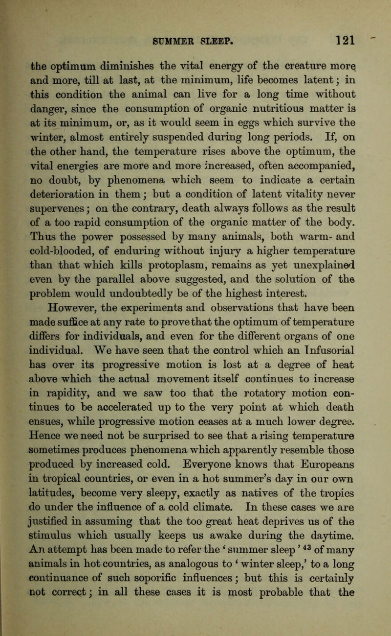 the optimum diminishes the vital energy of the creature more and more, till at last, at the minimum, life becomes latent; in this condition the animal can live for a long time without danger, since the consumption of organic nutritious matter is at its minimum, or, as it would seem in eggs which survive the winter, almost entirely suspended during long periods. If, on the other hand, the temperature rises above the optimum, the vital energies are more and more increased, often accompanied, no doubt, by phenomena which seem to indicate a certain deterioration in them; but a condition of latent vitality never supervenes; on the contrary, death always follows as the result of a too rapid consumption of the organic matter of the body. Thus the power possessed by many animals, both warm- and cold-blooded, of enduring without injury a higher temperature than that which kills protoplasm, remains as yet unexplained even by the parallel above suggested, and the solution of the problem would undoubtedly be of the highest interest. However, the experiments and observations that have been made suffice at any rate to prove that the optimum of temperature differs for individuals, and even for the different organs of one individual. We have seen that the control which an Infusorial has over its progressive motion is lost at a degree of heat above which the actual movement itself continues to increase in rapidity, and we saw too that the rotatory motion con- tinues to be accelerated up to the very point at which death ensues, while progressive motion ceases at a much lower degree. Hence we need not be surprised to see that a rising temperature sometimes produces phenomena which apparently resemble those produced by increased cold. Everyone knows that Europeans in tropical countries, or even in a hot summer’s day in our own latitudes, become very sleepy, exactly as natives of the tropics do under the influence of a cold climate. In these cases we are justified in assuming that the too great heat deprives us of the stimulus which usually keeps us awake during the daytime. An attempt has been made to refer the1 summer sleep ’43 of many animals in hot countries, as analogous to ‘ winter sleep,’ to a long continuance of such soporific influences; but this is certainly not correct; in all these cases it is most probable that the