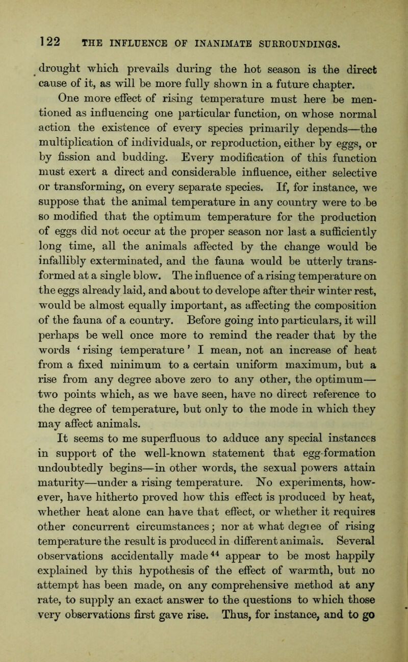 drought which prevails during the hot season is the direct cause of it, as will be more fully shown in a future chapter. One more effect of rising temperature must here be men- tioned as influencing one particular function, on whose normal action the existence of every species primarily depends—the multiplication of individuals, or reproduction, either by eggs, or by fission and budding. Every modification of this function must exert a direct and considerable influence, either selective or transforming, on every separate species. If, for instance, we suppose that the animal temperature in any country were to be so modified that the optimum temperature for the production of eggs did not occur at the proper season nor last a sufficiently long time, all the animals affected by the change would be infallibly exterminated, and the fauna would be utterly trans- formed at a single blow. The influence of a rising temperature on the eggs already laid, and about to develope after their winter rest, would be almost equally important, as affecting the composition of the fauna of a country. Before going into particulars, it will perhaps be well once more to remind the reader that by the words ‘ rising temperature ’ I mean, not an increase of heat from a fixed minimum to a certain uniform maximum, but a rise from any degree above zero to any other, the optimum— two points which, as we have seen, have no direct reference to the degree of temperature, but only to the mode in which they may affect animals. It seems to me superfluous to adduce any special instances in support of the well-known statement that egg-formation undoubtedly begins—in other words, the sexual powers attain maturity—under a rising temperature. No experiments, how- ever, have hitherto proved how this effect is produced by heat, whether heat alone can have that effect, or whether it requires other concurrent circumstances; nor at what degiee of rising temperature the result is produced in different animals. Several observations accidentally made44 appear to be most happily explained by this hypothesis of the effect of warmth, but no attempt has been made, on any comprehensive method at any rate, to supply an exact answer to the questions to which those very observations first gave rise. Thus, for instance, and to go