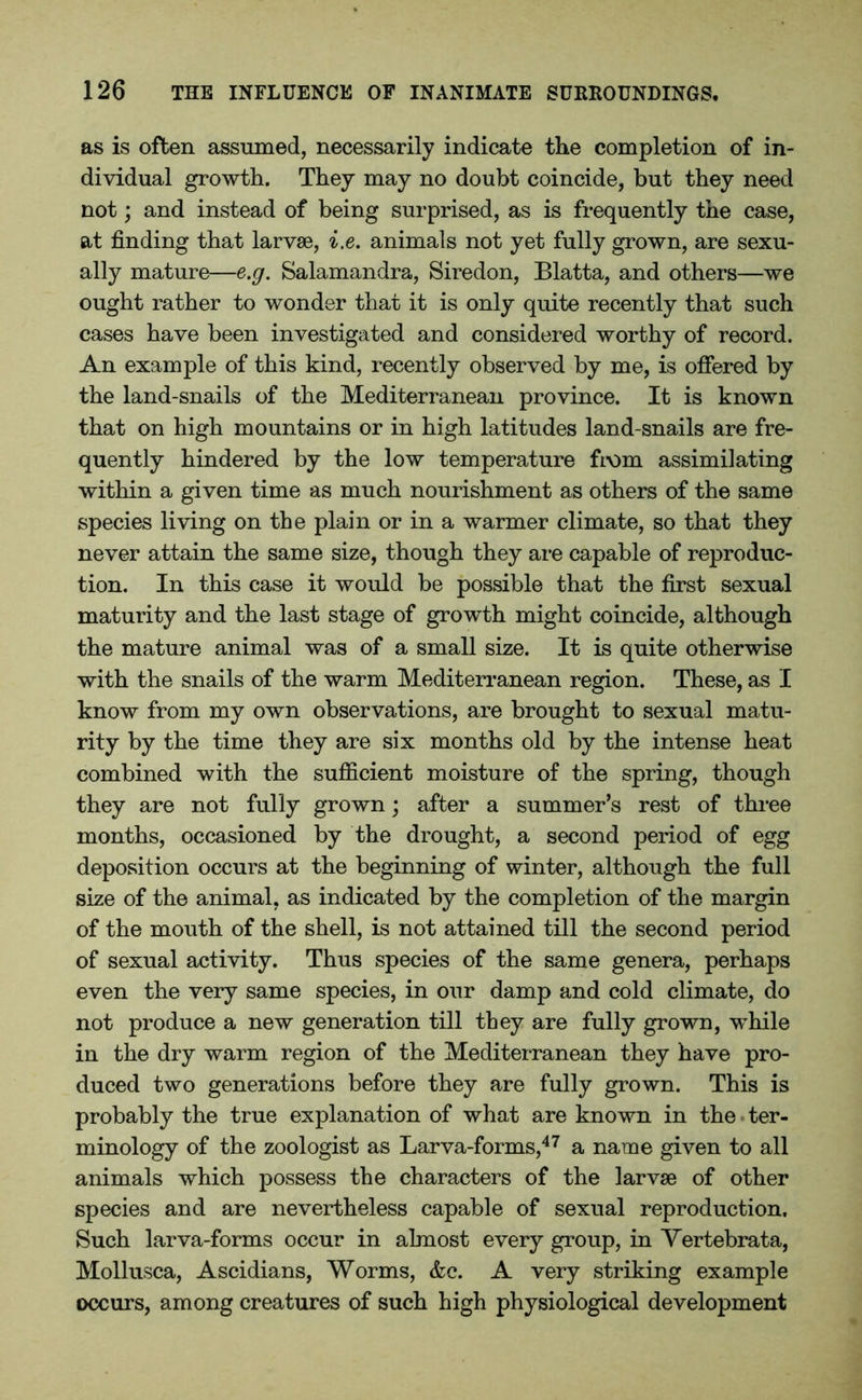 as is often assumed, necessarily indicate the completion of in- dividual growth. They may no doubt coincide, but they need not; and instead of being surprised, as is frequently the case, at finding that larvae, i.e. animals not yet fully grown, are sexu- ally mature—e.g. Salamandra, Siredon, Blatta, and others—we ought rather to wonder that it is only quite recently that such cases have been investigated and considered worthy of record. An example of this kind, recently observed by me, is offered by the land-snails of the Mediterranean province. It is known that on high mountains or in high latitudes land-snails are fre- quently hindered by the low temperature from assimilating within a given time as much nourishment as others of the same species living on the plain or in a warmer climate, so that they never attain the same size, though they are capable of reproduc- tion. In this case it would be possible that the first sexual maturity and the last stage of growth might coincide, although the mature animal was of a small size. It is quite otherwise with the snails of the warm Mediterranean region. These, as I know from my own observations, are brought to sexual matu- rity by the time they are six months old by the intense heat combined with the sufficient moisture of the spring, though they are not fully grown; after a summer’s rest of three months, occasioned by the drought, a second period of egg deposition occurs at the beginning of winter, although the full size of the animal, as indicated by the completion of the margin of the mouth of the shell, is not attained till the second period of sexual activity. Thus species of the same genera, perhaps even the very same species, in our damp and cold climate, do not produce a new generation till they are fully grown, while in the dry warm region of the Mediterranean they have pro- duced two generations before they are fully grown. This is probably the true explanation of what are known in the ter- minology of the zoologist as Larva-forms,47 a name given to all animals which possess the characters of the larvae of other species and are nevertheless capable of sexual reproduction. Such larva-forms occur in almost every group, in Yertebrata, Mollusca, Ascidians, Worms, &c. A very striking example occurs, among creatures of such high physiological development