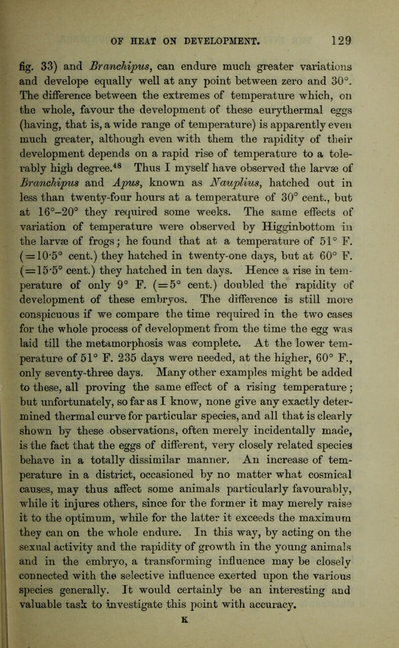 fig. 33) and Branchipus, can endure much greater variations and develope equally well at any point between zero and 30°. The difference between the extremes of temperature which, on the whole, favour the development of these eurythermal eggs (having, that is, a wide range of temperature) is apparently even much greater, although even with them the rapidity of their development depends on a rapid rise of temperature to a tole- rably high degree.48 Thus I myself have observed the larvae of Branchipus and Apus, known as Nauplius, hatched out in less than twenty-four hours at a temperature of 30° cent., but at 16°-20° they required some weeks. The same effects of variation of temperature were observed by Higginbottom in the larvae of frogs; he found that at. a temperature of 51° F. ( = 10-5° cent.) they hatched in twenty-one days, but at 60° F. (=15*5° cent.) they hatched in ten days. Hence a rise in tem- perature of only 9° F. (=5° cent.) doubled the rapidity of development of these embryos. The difference is still more conspicuous if we compare the time required in the two cases for the whole process of development from the time the egg was laid till the metamorphosis was complete. At the lower tem- perature of 51° F. 235 days were needed, at the higher, 60° F., only seventy-three days. Many other examples might be added to these, all proving the same effect of a rising temperature; but unfortunately, so far as I know, none give any exactly deter- mined thermal curve for particular species, and all that is clearly shown by these observations, often merely incidentally made, is the fact that the eggs of different, very closely related species behave in a totally dissimilar manner. An increase of tem- perature in a district, occasioned by no matter what cosmical causes, may thus affect some animals particularly favourably, while it injures others, since for the former it may merely raise it to the optimum, while for the latter it exceeds the maximum they can on the whole endure. In this way, by acting on the sexual activity and the rapidity of growth in the young animals and in the embryo, a transforming influence may be closely connected with the selective influence exerted upon the various species generally. It would certainly be an interesting and valuable task to investigate this point with accuracy.