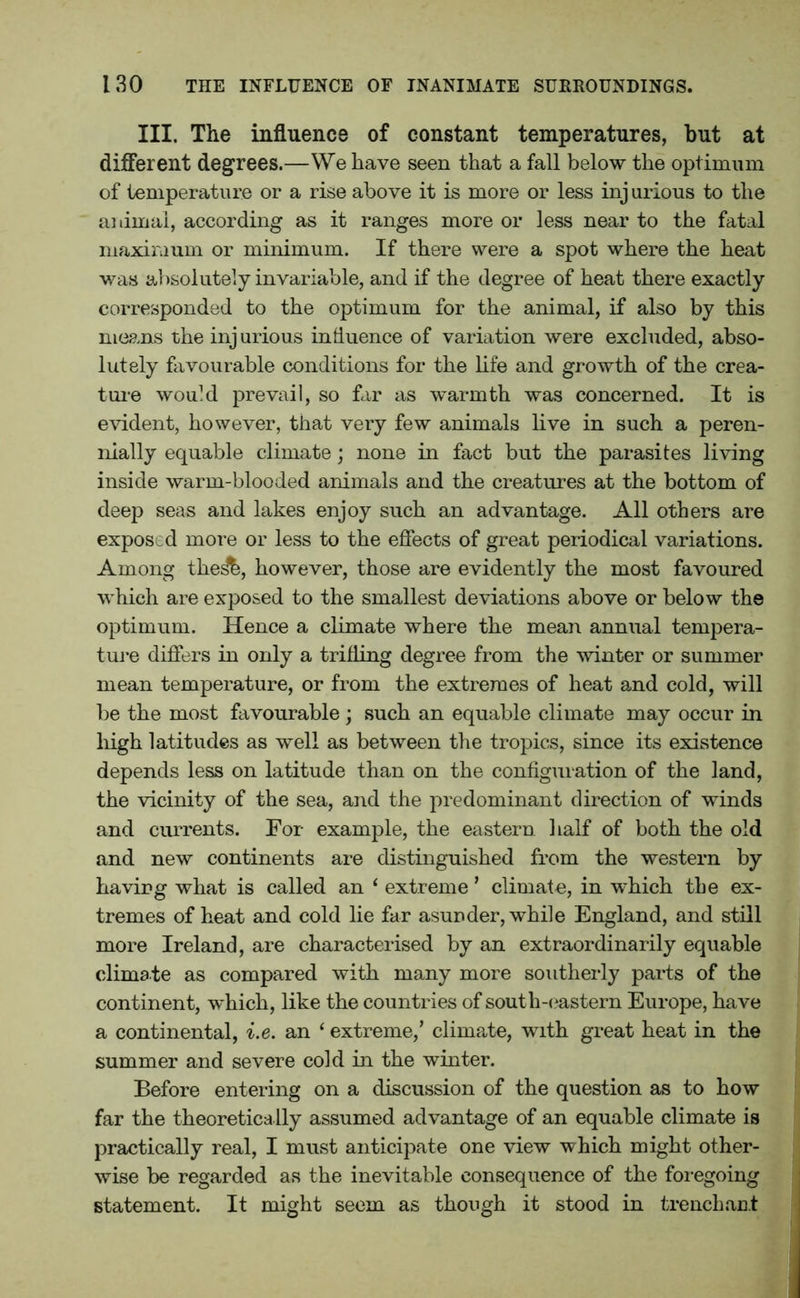 III. The influence of constant temperatures, but at different degrees.—We have seen that a fall below the optimum of temperature or a rise above it is more or less injurious to the animal, according as it ranges more or less near to the fatal maximum or minimum. If there were a spot where the heat was absolutely invariable, and if the degree of heat there exactly corresponded to the optimum for the animal, if also by this means the inj urious influence of variation were excluded, abso- lutely favourable conditions for the life and growth of the crea- ture would prevail, so far as warmth was concerned. It is evident, however, that very few animals live in such a peren- nially equable climate; none in fact but the parasites living inside warm-blooded animals and the creatures at the bottom of deep seas and lakes enjoy such an advantage. All others are exposed more or less to the effects of great periodical variations. Among the^b, however, those are evidently the most favoured which are exposed to the smallest deviations above or below the optimum. Hence a climate where the mean annual tempera- ture differs in only a trifling degree from the winter or summer mean temperature, or from the extremes of heat and cold, will be the most favourable ; such an equable climate may occur in high latitudes as well as between the tropics, since its existence depends less on latitude than on the configuration of the land, the vicinity of the sea, and the predominant direction of winds and currents. For example, the eastern half of both the old and new continents are distinguished from the western by having what is called an ‘ extreme ’ climate, in which the ex- tremes of heat and cold lie far asunder, while England, and still more Ireland, are characterised by an extraordinarily equable climate as compared with many more southerly parts of the continent, which, like the countries of south-eastern Europe, have a continental, i.e. an ‘ extreme,’ climate, with great heat in the summer and severe cold in the winter. Before entering on a discussion of the question as to how far the theoretically assumed advantage of an equable climate is practically real, I must anticipate one view which might other- wise be regarded as the inevitable consequence of the foregoing statement. It might seem as though it stood in trenchant