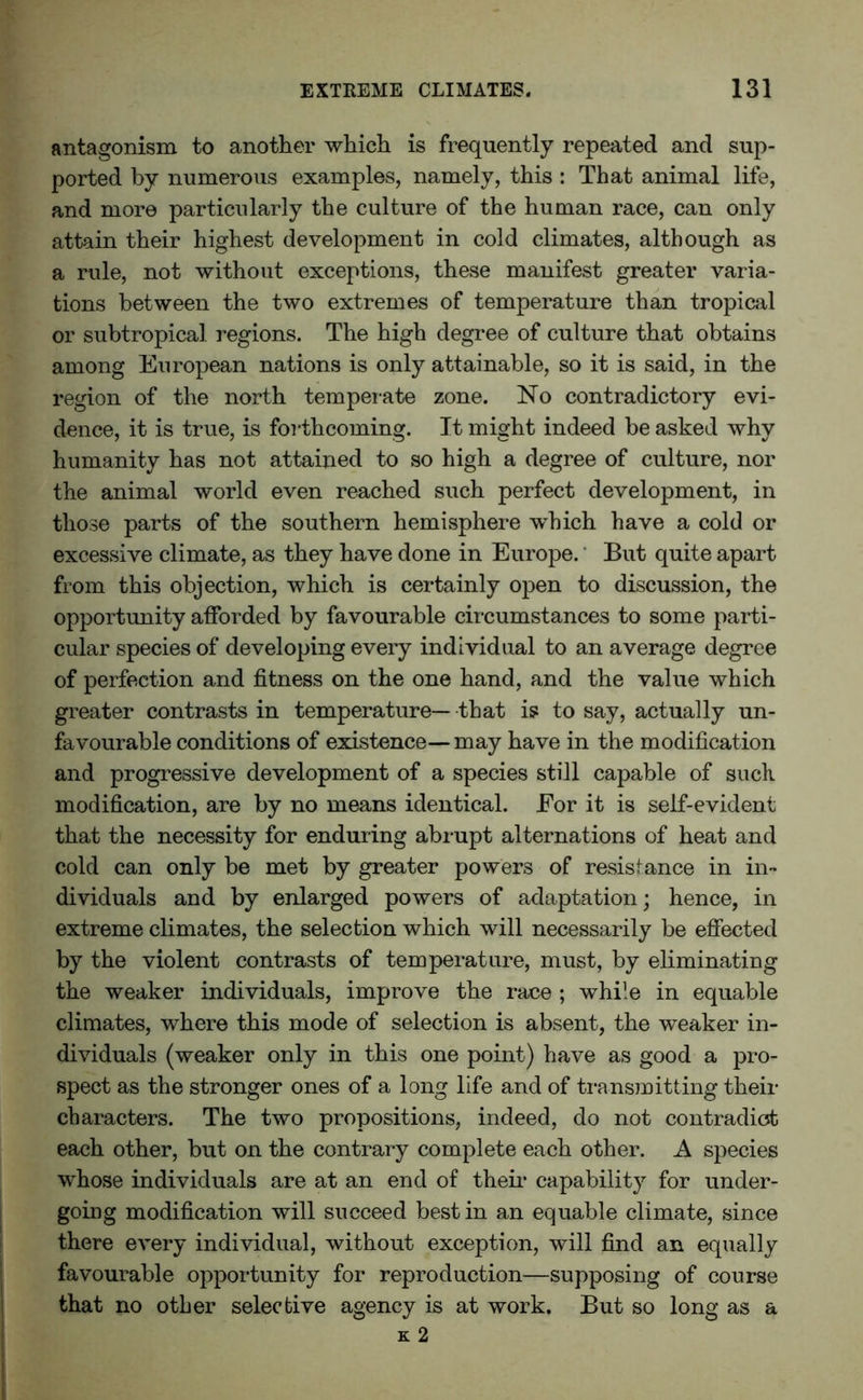 antagonism to another which is frequently repeated and sup- ported by numerous examples, namely, this : That animal life, and more particularly the culture of the human race, can only attain their highest development in cold climates, although as a rule, not without exceptions, these manifest greater varia- tions between the two extremes of temperature than tropical or subtropical regions. The high degree of culture that obtains among European nations is only attainable, so it is said, in the region of the north temperate zone. No contradictory evi- dence, it is true, is forthcoming. It might indeed be asked why humanity has not attained to so high a degree of culture, nor the animal world even reached such perfect development, in those parts of the southern hemisphere which have a cold or excessive climate, as they have done in Europe. But quite apart from this objection, which is certainly open to discussion, the opportunity afforded by favourable circumstances to some parti- cular species of developing every individual to an average degree of perfection and fitness on the one hand, and the value which greater contrasts in temperature— that is to say, actually un- favourable conditions of existence— may have in the modification and progressive development of a species still capable of such, modification, are by no means identical. Eor it is self-evident that the necessity for enduring abrupt alternations of heat and cold can only be met by greater powers of resistance in in- dividuals and by enlarged powers of adaptation; hence, in extreme climates, the selection which will necessarily be effected by the violent contrasts of temperature, must, by eliminating the weaker individuals, improve the race ; while in equable climates, where this mode of selection is absent, the weaker in- dividuals (weaker only in this one point) have as good a pro- spect as the stronger ones of a long life and of transmitting their characters. The two propositions, indeed, do not contradict each other, but on the contrary complete each other. A species whose individuals are at an end of their capability for under- going modification will succeed best in an equable climate, since there every individual, without exception, will find an equally favourable opportunity for reproduction—supposing of course that no other selective agency is at work. But so long as a k 2