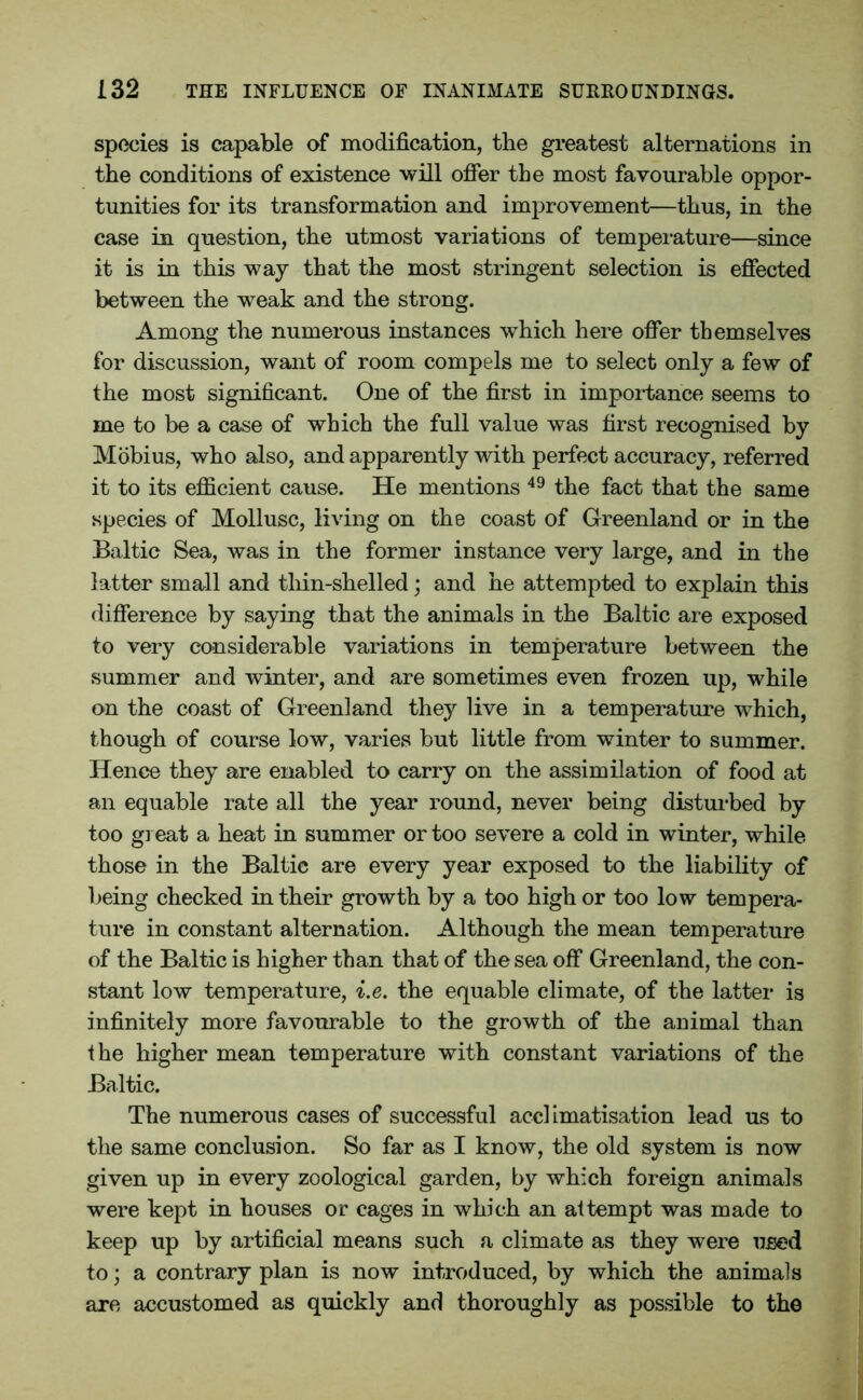 species is capable of modification, the greatest alternations in the conditions of existence will offer the most favourable oppor- tunities for its transformation and improvement—thus, in the case in question, the utmost variations of temperature—since it is in this way that the most stringent selection is effected between the weak and the strong. Among the numerous instances which here offer themselves for discussion, want of room compels me to select only a few of the most significant. One of the first in importance seems to me to be a case of which the full value was first recognised by Mobius, who also, and apparently with perfect accuracy, referred it to its efficient cause. He mentions 49 the fact that the same species of Mollusc, living on the coast of Greenland or in the Baltic Sea, was in the former instance very large, and in the latter small and thin-shelled; and he attempted to explain this difference by saying that the animals in the Baltic are exposed to very considerable variations in temperature between the summer and winter, and are sometimes even frozen up, while on the coast of Greenland they live in a temperature which, though of course low, varies but little from winter to summer. Hence they are enabled to carry on the assimilation of food at an equable rate all the year round, never being disturbed by too great a heat in summer or too severe a cold in winter, while those in the Baltic are every year exposed to the liability of being checked in their growth by a too high or too low tempera- ture in constant alternation. Although the mean temperature of the Baltic is higher than that of the sea off Greenland, the con- stant low temperature, i.e. the equable climate, of the latter is infinitely more favourable to the growth of the animal than the higher mean temperature with constant variations of the Baltic. The numerous cases of successful acclimatisation lead us to the same conclusion. So far as I know, the old system is now given up in every zoological garden, by which foreign animals were kept in houses or cages in which an attempt was made to keep up by artificial means such a climate as they were used to; a contrary plan is now introduced, by which the animals are accustomed as quickly and thoroughly as possible to the