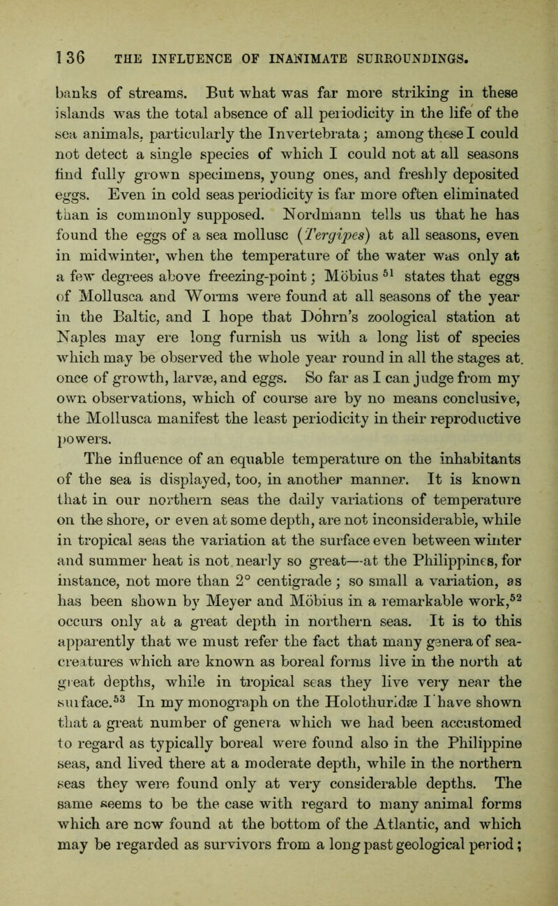 banks of streams. But what was far more striking in these islands was the total absence of all periodicity in the life of the sea animals, particularly the Invertebrata; among these I could not detect a single species of which I could not at all seasons find fully grown specimens, young ones, and freshly deposited eggs. Even in cold seas periodicity is far more often eliminated than is commonly supposed. Nordmann tells us that he has found the eggs of a sea mollusc (Tergipes) at all seasons, even in midwinter, when the temperature of the water was only at a few degrees above freezing-point; Mobius 51 states that eggs of Mollusca and Worms were found at all seasons of the year in the Baltic, and I hope that Dohrn’s zoological station at Naples may ere long furnish us with a long list of species which may be observed the whole year round in all the stages at. once of growth, larvae, and eggs. So far as I can judge from my own observations, which of course are by no means conclusive, the Mollusca manifest the least periodicity in their reproductive powers. The influence of an equable temperature on the inhabitants of the sea is displayed, too, in another manner. It is known that in our northern seas the daily variations of temperature on the shore, or even at some depth, are not inconsiderable, while in tropical seas the variation at the surface even between winter and summer heat is not nearly so great—at the Philippines, for instance, not more than 2° centigrade; so small a variation, as has been shown by Meyer and Mobius in a remarkable work,52 occurs only at a great depth in northern seas. It is to this apparently that we must refer the fact that many genera of sea- creatures which are known as boreal forms live in the north at great, depths, while in tropical seas they live very near the surface.53 In my monograph on the Holothurldae I have shown that a great number of genera which we had been accustomed to regard as typically boreal were found also in the Philippine seas, and lived there at a moderate depth, while in the northern seas they were found only at very considerable depths. The same seems to be the case with regard to many animal forms which are new found at the bottom of the Atlantic, and which may be regarded as survivors from a long past geological period;