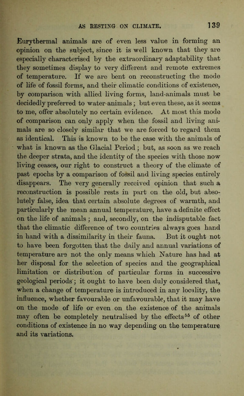 Eury thermal animals are of even less value in forming an opinion on the subject, since it is well known that they are especially characterised by the extraordinary adaptability that they sometimes display to very different and remote extremes of temperature. If we are bent on reconstructing the mode of life of fossil forms, and their climatic conditions of existence, by comparison with allied living forms, land-animals must be decidedly preferred to water-animals; but even these, as it seems to me, offer absolutely no certain evidence. At most this mode of comparison can only apply when the fossil and living ani- mals are so closely similar that we are forced to regard them as identical. This is known to be the case with the animals of what is known as the Glacial Period ; but, as soon as we reach the deeper strata, and the identity of the species with those now living ceases, our right to construct a theory of the climate of past epochs by a comparison of fossil and living species entirely disappears. The very generally received opinion that such a reconstruction is possible rests in part on the old, but abso- lutely false, idea that certain absolute degrees of warmth, and particularly the mean annual temperature, have a definite effect on the life of animals; and, secondly, on the indisputable fact that the climatic difference of two countries always goes hand in hand with a dissimilarity in their fauna. But it ought not to have been forgotten that the daily and annual variations of temperature are not the only means which Nature has had at her disposal for the selection of species and the geographical limitation or distribution of particular forms in successive geological periods ; it ought to have been duly considered that, when a change of temperature is introduced in any locality, the influence, whether favourable or unfavourable, that it may have on the mode of life or even on the existence of the animals may often be completely neutralised by the effects55 of other conditions of existence in no way depending on the temperature and its variations.