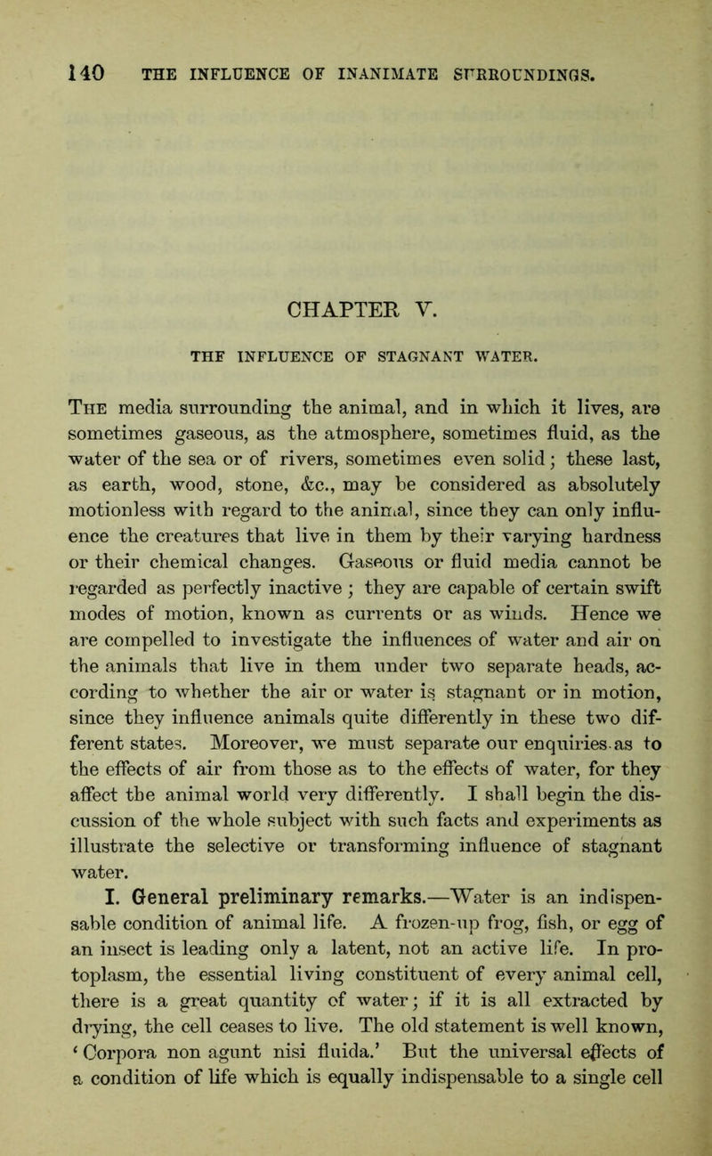 CHAPTER V. THE INFLUENCE OF STAGNANT WATER. The media surrounding the animal, and in which it lives, are sometimes gaseous, as the atmosphere, sometimes fluid, as the water of the sea or of rivers, sometimes even solid; these last, as earth, wood, stone, &c., may be considered as absolutely motionless with regard to the animal, since they can only influ- ence the creatures that live in them by their varying hardness or their chemical changes. Gaseous or fluid media cannot be regarded as perfectly inactive ; they are capable of certain swift modes of motion, known as currents or as winds. Hence we are compelled to investigate the influences of water and air on the animals that live in them under two separate heads, ac- cording to whether the air or water is stagnant or in motion, since they influence animals quite differently in these two dif- ferent states. Moreover, we must separate our enquiries-as to the effects of air from those as to the effects of water, for they affect the animal world very differently. I shall begin the dis- cussion of the whole subject with such facts and experiments as illustrate the selective or transforming influence of stagnant water. I. General preliminary remarks.—Water is an indispen- sable condition of animal life. A frozen-up frog, fish, or egg of an insect is leading only a latent, not an active life. In pro- toplasm, the essential living constituent of every animal cell, there is a great quantity of water; if it is all extracted by drying, the cell ceases to live. The old statement is well known, * Corpora non agunt nisi fluida.’ But the universal effects of a condition of life which is equally indispensable to a single cell