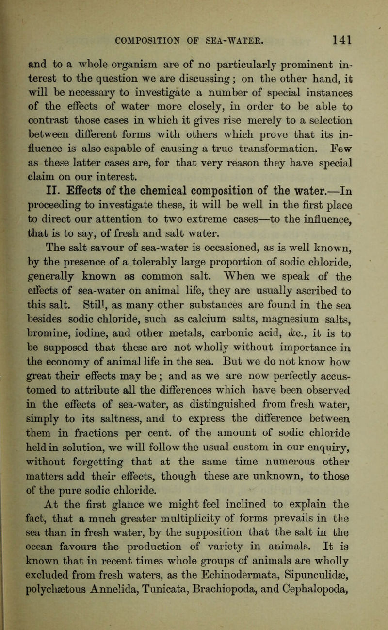 and to a whole organism are of no particularly prominent in- terest to the question we are discussing; on the other hand, it will be necessary to investigate a number of special instances of the effects of water more closely, in order to be able to contrast those cases in which it gives rise merely to a selection between different forms with others which prove that its in- fluence is also capable of causing a true transformation. Few as these latter cases are, for that very reason they have special claim on our interest. II. Effects of the chemical composition of the water.—In proceeding to investigate these, it will be well in the first place to direct our attention to two extreme cases—to the influence, that is to say, of fresh and salt water. The salt savour of sea-water is occasioned, as is well known, by the presence of a tolerably large proportion of sodic chloride, generally known as common salt. When we speak of the effects of sea-water on animal life, they are usually ascribed to this salt. Still, as many other substances are found in the sea besides sodic chloride, such as calcium salts, magnesium salts, bromine, iodine, and other metals, carbonic acid, &c., it is to be supposed that these are not wholly without importance in the economy of animal life in the sea. But we do not know how great their effects may be; and as we are now perfectly accus- tomed to attribute all the differences which have been observed in the effects of sea-water, as distinguished from fresh water, simply to its saltness, and to express the difference between them in fractions per cent, of the amount of sodic chloride held in solution, we will follow the usual custom in our enquiry, without forgetting that at the same time numerous other matters add their effects, though these are unknown, to those of the pure sodic chloride. At the first glance we might feel inclined to explain the fact, that a much greater multiplicity of forms prevails in the sea than in fresh water, by the supposition that the salt in the ocean favours the production of variety in animals. It is known that in recent times whole groups of animals are wholly excluded from fresh waters, as the Echinodermata, Sipunculidse, polychsetous Annelida, Tunicata, Brachiopoda, and Cephalopoda,