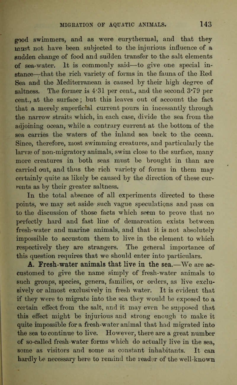 good swimmers, and as were eurythermal, and that they must not have been subjected to the injurious influence of a sudden change of food and sudden transfer to the salt elements of sea-water. It is commonly said—to give one special in- stance—that the rich variety of forms in the fauna of the Red Sea and the Mediterranean is caused by their high degree of saltness. The former is 4*31 per cent., and the second 3*79 per cent., at the surface; but this leaves out of account the fact that a merely superficial current pours in incessantly through the narrow straits which, in each case, divide the sea from the adjoining ocean, while a contrary current at the bottom of the sea carries the waters of the inland sea back to the ocean. Since, therefore, most swimming creatures, and particularly the larvae of non-migratory animals, swim close to the surface, many more creatures in both seas must be brought in than are carried out, and thus the rich variety of forms in them may certainly quite as likely be caused by the direction of these cur- rents as by their greater saltness. In the total absence of all experiments directed to these points, we may set aside such vague speculations and pass on to the discussion of those facts which seem to prove that no perfectly hard and fast line of demarcation exists between fresh-water and marine animals, and that it is not absolutely impossible to accustom them to live in the element to which respectively they are strangers. The general importance of this question requires that we should enter into particulars. A. Fresh-water animals that live in the sea.—We are ac- customed to give the name simply of fresh-water animals to such groups, species, genera, families, or orders, as live exclu- sively or almost exclusively in fresh water. It is evident that if they were to migrate into the sea they would be exposed to a certain effect from the salt, and it may even be supposed that this effect might be injurious and strong enough to make it quite impossible for a fresh-water animal that had migrated into the sea to continue to live. However, there are a great number of so-called fresh water forms which do actually live in the sea, some as visitors and some as constant inhabitants. It can hardly be necessary here to remind the reader of the well-known