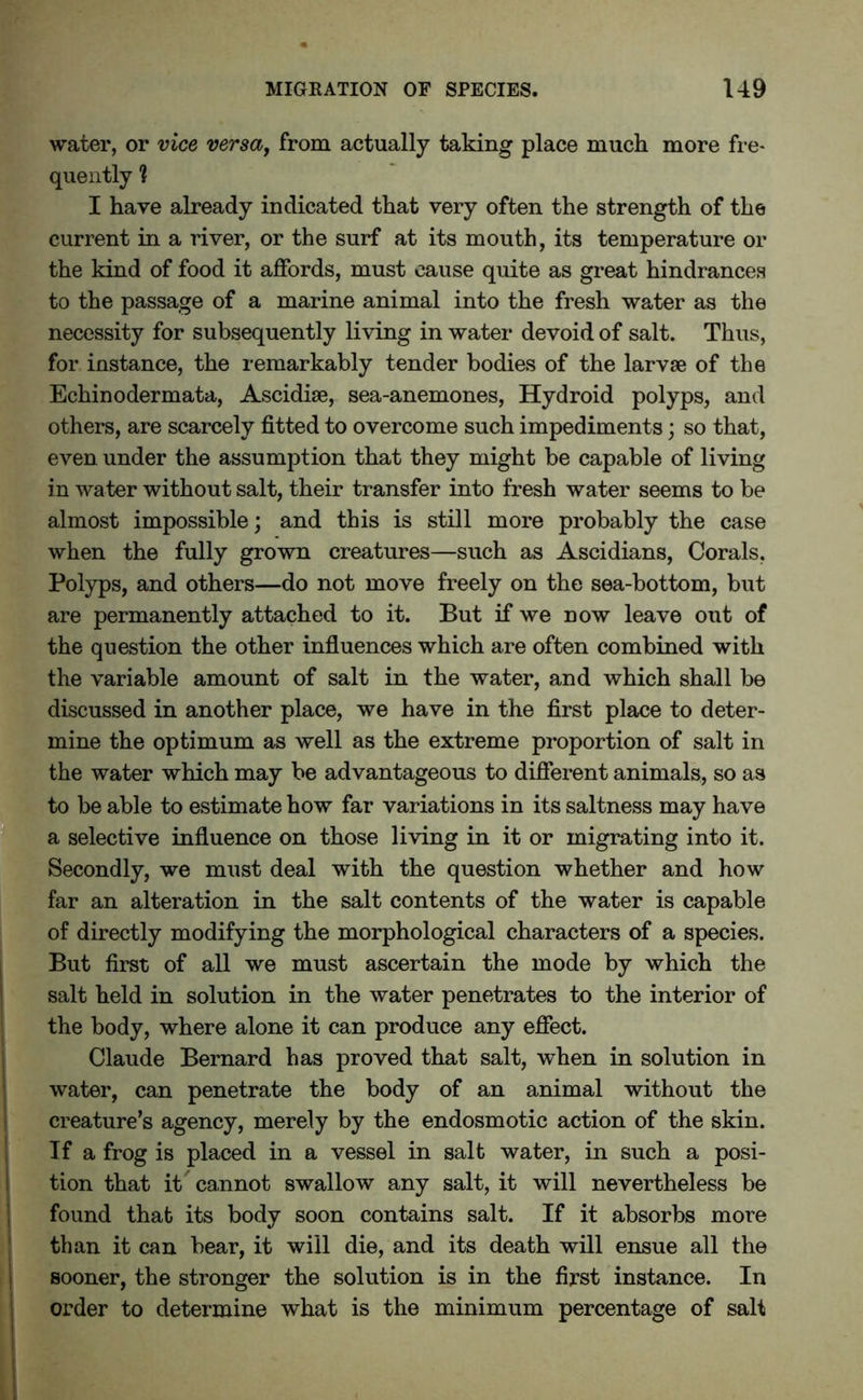 water, or vice versa, from actually taking place much more fre- quently 1 I have already indicated that very often the strength of the current in a river, or the surf at its mouth, its temperature or the kind of food it affords, must cause quite as great hindrances to the passage of a marine animal into the fresh water as the necessity for subsequently living in water devoid of salt. Thus, for instance, the remarkably tender bodies of the larvae of the Echinodermata, Ascidise, sea-anemones, Hydroid polyps, and others, are scarcely fitted to overcome such impediments; so that, even under the assumption that they might be capable of living in water without salt, their transfer into fresh water seems to be almost impossible; and this is still more probably the case when the fully grown creatures—such as Ascidians, Corals, Polyps, and others—do not move freely on the sea-bottom, but are permanently attached to it. But if we now leave out of the question the other influences which are often combined with the variable amount of salt in the water, and which shall be discussed in another place, we have in the first place to deter- mine the optimum as well as the extreme proportion of salt in the water which may be advantageous to different animals, so as to be able to estimate how far variations in its saltness may have a selective influence on those living in it or migrating into it. Secondly, we must deal with the question whether and how far an alteration in the salt contents of the water is capable of directly modifying the morphological characters of a species. But first of all we must ascertain the mode by which the salt held in solution in the water penetrates to the interior of the body, where alone it can produce any effect. Claude Bernard has proved that salt, when in solution in water, can penetrate the body of an animal without the creature’s agency, merely by the endosmotic action of the skin. If a frog is placed in a vessel in salt water, in such a posi- tion that it cannot swallow any salt, it will nevertheless be found that its body soon contains salt. If it absorbs more than it can bear, it will die, and its death will ensue all the sooner, the stronger the solution is in the first instance. In order to determine what is the minimum percentage of salt