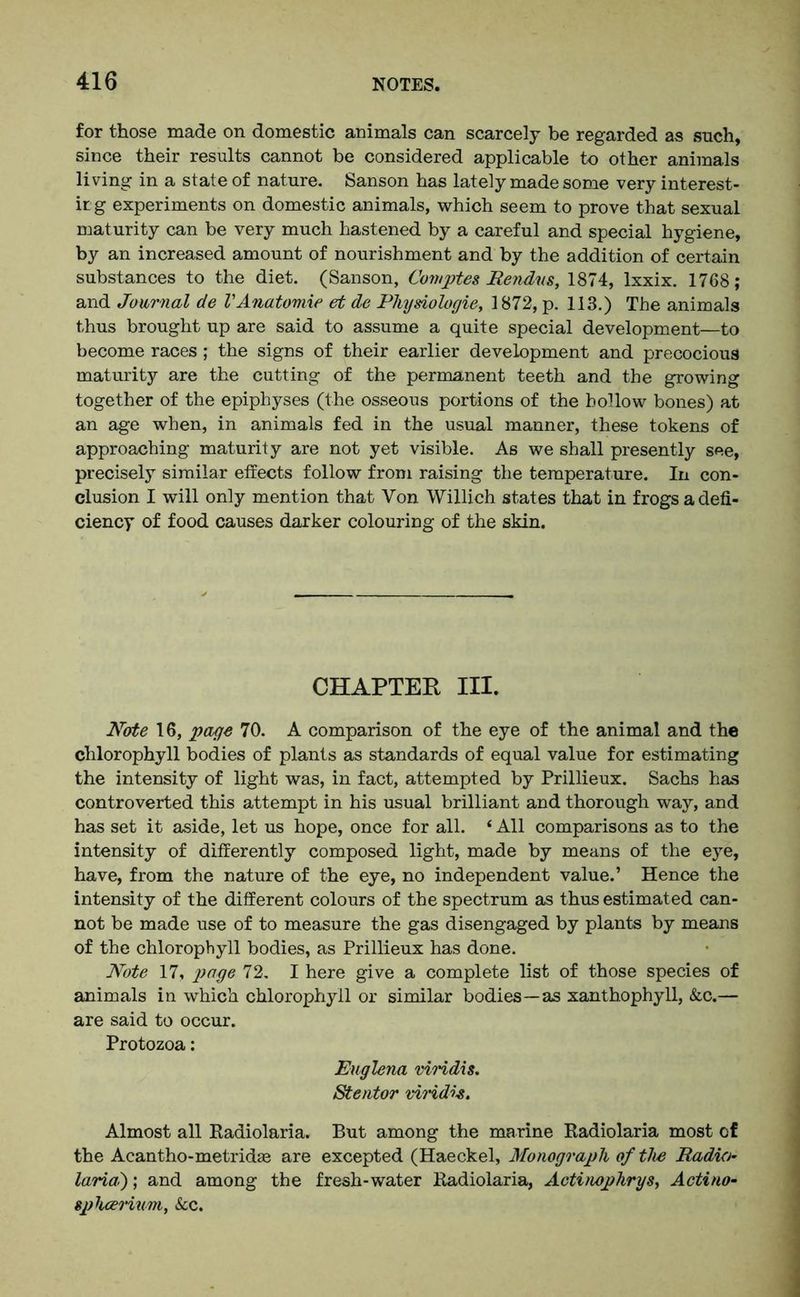 for those made on domestic animals can scarcely be regarded as such, since their results cannot be considered applicable to other animals living in a state of nature. Sanson has lately made some very interest- irg experiments on domestic animals, which seem to prove that sexual maturity can be very much hastened by a careful and special hygiene, by an increased amount of nourishment and by the addition of certain substances to the diet. (Sanson, Comptes Rendns, 1874, lxxix. 1768; and Journal de VAnatomie et de Physiologie, 1872, p. 113.) The animals thus brought up are said to assume a quite special development—to become races; the signs of their earlier development and precocious maturity are the cutting of the permanent teeth and the growing together of the epiphyses (the osseous portions of the hollow bones) at an age when, in animals fed in the usual manner, these tokens of approaching maturity are not yet visible. As we shall presently see, precisely similar etfects follow from raising the temperature. In con- clusion I will only mention that Von Willich states that in frogs a defi- ciency of food causes darker colouring of the skin. CHAPTER III. Note 16, page 70. A comparison of the eye of the animal and the chlorophyll bodies of plants as standards of equal value for estimating the intensity of light was, in fact, attempted by Prillieux. Sachs has controverted this attempt in his usual brilliant and thorough way, and has set it aside, let us hope, once for all. ‘ All comparisons as to the intensity of differently composed light, made by means of the eye, have, from the nature of the eye, no independent value.’ Hence the intensity of the different colours of the spectrum as thus estimated can- not be made use of to measure the gas disengaged by plants by means of the chlorophyll bodies, as Prillieux has done. Note 17, page 72. I here give a complete list of those species of animals in which chlorophyll or similar bodies—as xanthophyll, &c.— are said to occur. Protozoa: Englena viridis. Stentor vivid*e. Almost all Radiolaria. But among the marine Radiolaria most of the Acantho-metridae are excepted (Haeckel, Monograph of the Radio- lariat); and among the fresh-water Radiolaria, Actinophrys, Actino- spluerium, Scc.