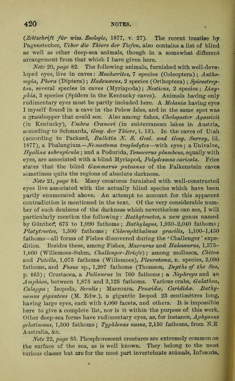 (Zeitschrift fur wise. Zoologie, 1877, v. 27). The recent treatise by Pagenstecher, Ueber die Thieve der Tiefen, also contains a list of blind as well as other deep-sea animals, though in a somewhat different arrangement from that which I have given here. Note 20, page 82. The following animals, furnished with well-deve- loped eyes, live in caves: Machcerites, 7 species (Coleoptera) ; Antho- ny ia, Phora (Dip ter a) ; Hadencecus, 2 species (Orthoptera) ; Spirostrep- ton, several species in caves (Myriapoda); Nestieus, 2 species; Tiny- phia, 8 species (Spiders in the Kentucky caves). Animals having only rudimentary eyes must be partly included here. A Melania having eyes I myself found in a cave in the Pelew Isles, and in the same spot was a grasshopper that could see. Also among fishes, Chologaster Agassizii (in Kentucky), Umbra Crameri (in subterranean lakes in Austria, according to Schmarda, Geog. der Thieve, i. 13). In the caves of Utah (according to Packard, Bulletin N. S. Geol. and Geog. Survey, iii. 1877), a Phalangium—Ne.nastoma troglodytes—with eyes; a Univalve, Ilyalina subrupicula; and a Podurida, Tomocerus plumbous, equally with eyes, are associated with a blind Myriapod, Polydesmus caricola. Fries states that the blind Gammarus puteanus of the Falkenstein caves sometimes quits the regions of absolute darkness. Note 21, page 84. Many creatures furnished with well-constructed eyes live associated with the actually blind species which have been partly enumerated above. An attempt to account for this apparent contradiction is mentioned in the text. Of the very considerable num- ber of such denizens of the darkness which nevertheless can see, I will particularly mention the following: Bathytroctes, a new genus named by G-unthef; 675 to 1,090 fathoms ; Bathylagus, 1,950-2,040 fathoms; Platytroctes, 1,500 fathoms; Chlorophthalmus gracilis, 1,100-1,450 fathoms—all forms of Fishes discovered during the ‘ Challenger ’ expe- dition. Besides these, among Fishes, Macrums and Halosaurus, 1,375- 1,600 (Willemoes-Suhm, Challenger-Briefs) ; among mollusca. Chiton and Patella,!,'075 fathoms (Willemoes), Pleurotoma, n. species, 2,090 fathoms, and Fusus sp., 1,207 fathoms (Thomson, Depths of the Sea, p. 465); Crustacea, a Palinurus in 700 fathoms; a Nephrops and an A mphion, between 1,875 and 3,125 fathoms. Various crabs, Galathea, Calappa; Isopoda, Serolis; Macroura, Penceidce, Caoididce. Bathy- nomus giganteus (M. Edw.), a gigantic Isopod 23 centimetres long, having large eyes, each with 4,000 facets, and others. It is impossible here to give a complete list, nor is it within the purpose of this work. Other deep-sea forms have rudimentary eyes, as, for instance, Aplvyonus gelatinosus, 1,500 fathoms; Typhlonus nasus, 2,150 fathoms, from N.E Australia, &c. Note 22, page 85. Phosphorescent creatures are extremely common on the surface of the sea, as is well known. They belong to the most various classes but are for the most part invertebrate animals, Infusoria,