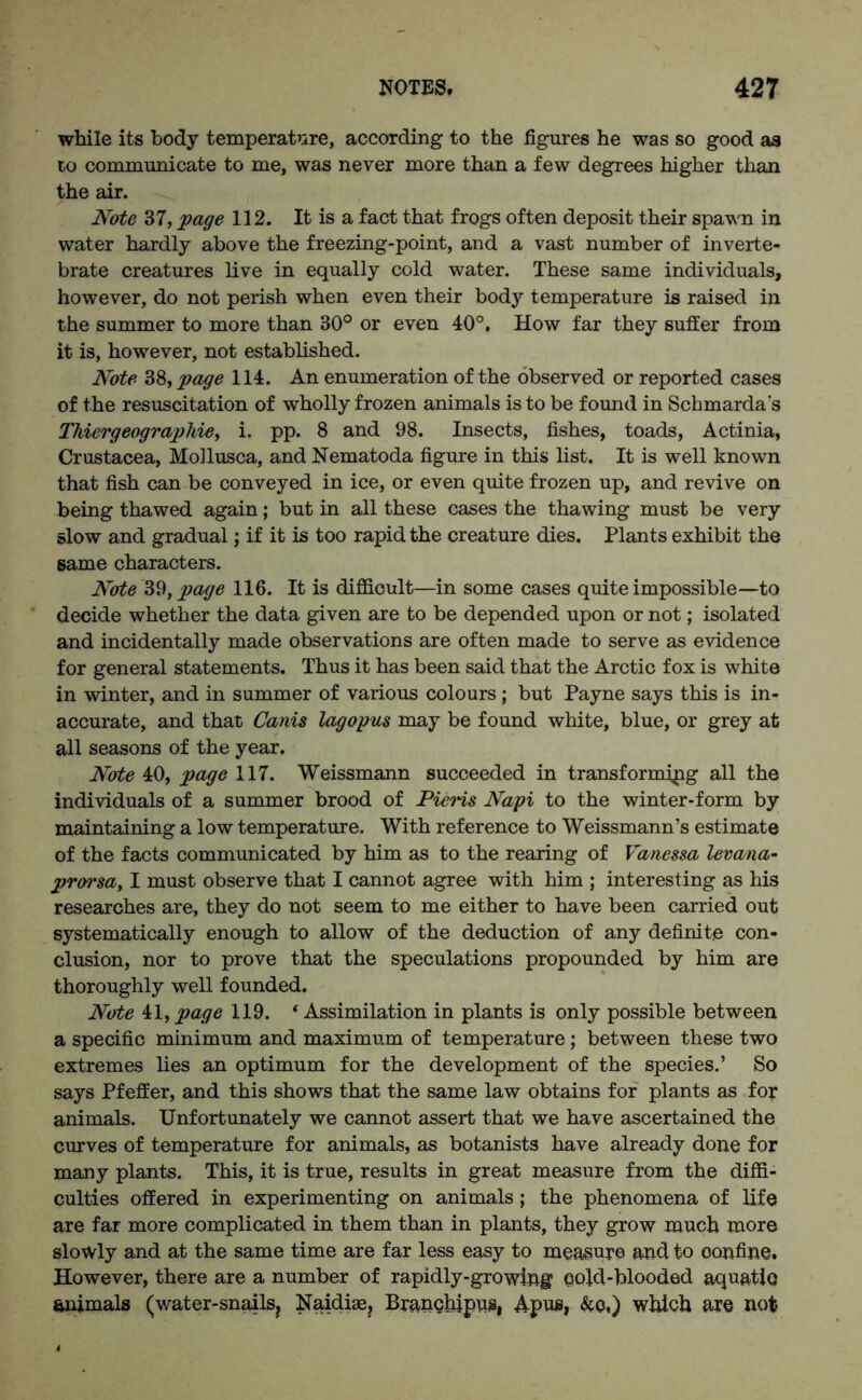 while its body temperature, according to the figures he was so good as to communicate to me, was never more than a few degrees higher than the air. Note 37, page 112. It is a fact that frogs often deposit their spawn in water hardly above the freezing-point, and a vast number of inverte- brate creatures live in equally cold water. These same individuals, however, do not perish when even their body temperature is raised in the summer to more than 30° or even 40°, How far they suffer from it is, however, not established. Note 38, page 114. An enumeration of the observed or reported cases of the resuscitation of wholly frozen animals is to be found in Schmarda's Thiergeographie, i. pp. 8 and 98. Insects, fishes, toads, Actinia, Crustacea, Mollusca, and Nematoda figure in this list. It is well known that fish can be conveyed in ice, or even quite frozen up, and revive on being thawed again; but in all these cases the thawing must be very slow and gradual; if it is too rapid the creature dies. Plants exhibit the same characters. Note 39, page 116. It is difficult—in some cases quite impossible—to decide whether the data given are to be depended upon or not; isolated and incidentally made observations are often made to serve as evidence for general statements. Thus it has been said that the Arctic fox is white in winter, and in summer of various colours ; but Payne says this is in- accurate, and that Canis lagopus may be found white, blue, or grey at all seasons of the year. Note 40, page 117. Weissmann succeeded in transform jpg all the individuals of a summer brood of Pieris Napi to the winter-form by maintaining a low temperature. With reference to Weissmann’s estimate of the facts communicated by him as to the rearing of Vanessa levana- prorsa, I must observe that I cannot agree with him ; interesting as his researches are, they do not seem to me either to have been carried out systematically enough to allow of the deduction of any definite con- clusion, nor to prove that the speculations propounded by him are thoroughly well founded. Note il, page 119. * Assimilation in plants is only possible between a specific minimum and maximum of temperature ; between these two extremes lies an optimum for the development of the species.’ So says Pfeffer, and this shows that the same law obtains for plants as for animals. Unfortunately we cannot assert that we have ascertained the curves of temperature for animals, as botanists have already done for many plants. This, it is true, results in great measure from the diffi- culties offered in experimenting on animals; the phenomena of life are far more complicated in them than in plants, they grow much more slowly and at the same time are far less easy to measure and to confine. However, there are a number of rapidly-growing cold-blooded aquatio animals (water-snails? Naidias, Branchjpus, Apus, &o.) which are not