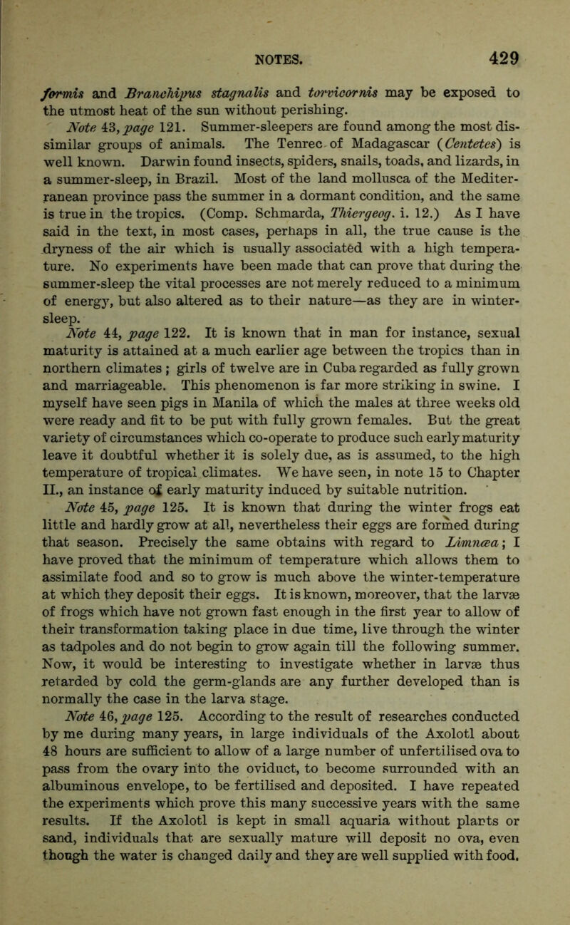 formis and Branehipus stagnalis and torvicornis may be exposed to the utmost heat of the sun without perishing. Note 43, page 121. Summer-sleepers are found among the most dis- similar groups of animals. The Tenrec of Madagascar (Centetes) is well known. Darwin found insects, spiders, snails, toads, and lizards, in a summer-sleep, in Brazil. Most of the land mollusca of the Mediter- ranean province pass the summer in a dormant condition, and the same is true in the tropics. (Comp. Schmarda, Tlviergeog. i. 12.) As I have said in the text, in most cases, perhaps in all, the true cause is the dryness of the air which is usually associated with a high tempera- ture. No experiments have been made that can prove that during the summer-sleep the vital processes are not merely reduced to a minimum of energy, but also altered as to their nature—as they are in winter- sleep. Note 44, page 122. It is known that in man for instance, sexual maturity is attained at a much earlier age between the tropics than in northern climates ; girls of twelve are in Cuba regarded as fully grown and marriageable. This phenomenon is far more striking in swine. I myself have seen pigs in Manila of which the males at three weeks old were ready and fit to be put with fully grown females. But the great variety of circumstances which co-operate to produce such early maturity leave it doubtful whether it is solely due, as is assumed, to the high temperature of tropical climates. We have seen, in note 15 to Chapter II., an instance of early maturity induced by suitable nutrition. Note 45, page 125. It is known that during the winter frogs eat little and hardly grow at all, nevertheless their eggs are formed during that season. Precisely the same obtains with regard to Lvmncea\ I have proved that the minimum of temperature which allows them to assimilate food and so to grow is much above the winter-temperature at which they deposit their eggs. It is known, moreover, that the larvae of frogs which have not grown fast enough in the first year to allow of their transformation taking place in due time, live through the winter as tadpoles and do not begin to grow again till the following summer. Now, it would be interesting to investigate whether in larvae thus retarded by cold the germ-glands are any further developed than is normally the case in the larva stage. Note iQ,page 125. According to the result of researches conducted by me during many years, in large individuals of the Axolotl about 48 hours are sufficient to allow of a large number of unfertilised ova to pass from the ovary into the oviduct, to become surrounded with an albuminous envelope, to be fertilised and deposited. I have repeated the experiments which prove this many successive years with the same results. If the Axolotl is kept in small aquaria without plants or sand, individuals that are sexually mature will deposit no ova, even though the water is changed daily and they are well supplied with food.