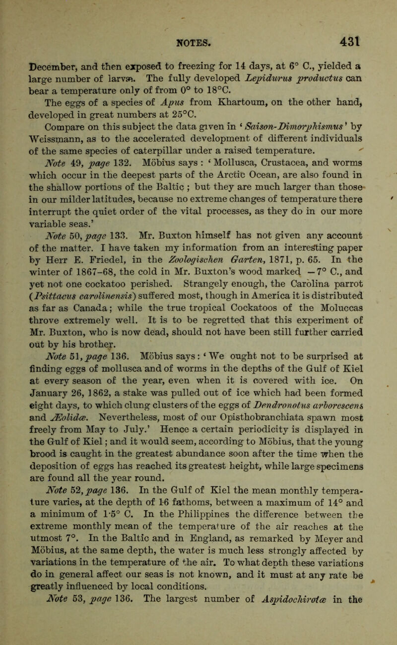 December, and then exposed to freezing for 14 days, at 6° C., yielded a large number of larvae. The fully developed Lepidurus productus can bear a temperature only of from 0° to 18°C. The eggs of a species of Apus from Khartoum, on the other hand, developed in great numbers at 25°C. Compare on this subject the data given in ‘ Saison-Dimorphismus’ by Weisspiann, as to the accelerated development of different individuals of the same species of caterpillar under a raised temperature. Note 49, page 132. Mobius says : ‘ Mollusca, Crustacea, and worms which occur in the deepest parts of the Arctic Ocean, are also found in the shallow portions of the Baltic ; but they are much larger than those- in our milder latitudes, because no extreme changes of temperature there interrupt the quiet order of the vital processes, as they do in our more variable seas.’ Note 50, page 133. Mr. Buxton himself has not given any account of the matter. I have taken my information from an interesting paper by Herr E. Friedel, in the Zoologischen Gmrten, 1871, p. 65. In the winter of 1867-68, the cold in Mr. Buxton’s wood marked —7° C., and yet not one cockatoo perished. Strangely enough, the Carolina parrot (Psittaeus carolinensis) suffered most, though in America it is distributed as far as Canada; while the true tropical Cockatoos of the Moluccas throve extremely well. It is to be regretted that this experiment of Mr. Buxton, who is now dead, should not have been still further carried out by his brother. Note 51, page 136. Mobius says : ‘ We ought not to be surprised at finding eggs of mollusca and of worms in the depths of the Gulf of Kiel at every season of the year, even when it is covered with ice. On January 26, 1862, a stake was pulled out of ice which had been formed eight days, to which clung clusters of the eggs of Dendronotns arborescent and JEolidce. Nevertheless, most of our Opisthobranchiata spawn most freely from May to July.’ Hence a certain periodicity is displayed in the Gulf of Kiel; and it would seem, according to Mobius, that the young brood is caught in the greatest abundance soon after the time when the deposition of eggs has reached its greatest height, while large specimens are found all the year round. Note 52, page 136. In the Gulf of Kiel the mean monthly tempera- ture varies, at the depth of 16 fathoms, between a maximum of 14° and a minimum of 1-5° C. In the Philippines the difference between the extreme monthly mean of the temperature of the air reaches at the utmost 7°. In the Baltic and in England, as remarked by Meyer and Mobius, at the same depth, the water is much less strongly affected by variations in the temperature of the air. To what depth these variations do in general affect our seas is not known, and it must at any rate be greatly influenced by local conditions. Note 53, page 136. The largest number of Aspidochiroice in the