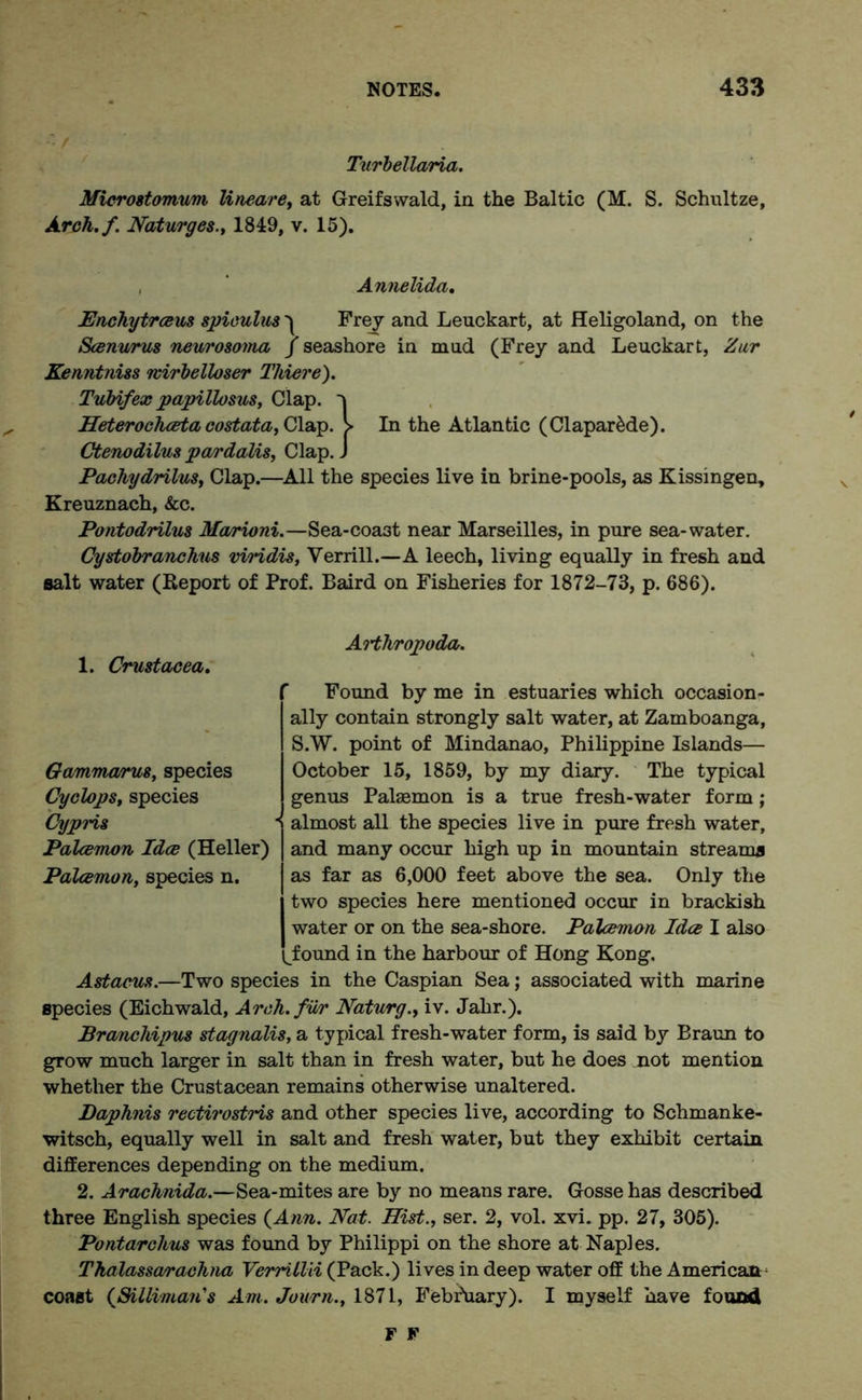 ■. / Turbellaria. Microstomum lineare, at Greifswald, in the Baltic (M. S. Schultze, Arch.f. Naturges., 1849, v. 15). , Annelida. Enchytrceus spiculus) Frey and Leuckart, at Heligoland, on the Seenwus neurosonia J seashore in mud (Frey and Leuckart, Zur Kenntniss mirbelloser Thieve). Tubifex papillosus, Clap. Heterochceta costata, Clap. > In the Atlantic (ClaparMe). Ctenodilus pardalis, Clap. J Pachydrilus, Clap.—All the species live in brine-pools, as Kissingen, Kreuznach, &c. Pontodrilus Marioni.—Sea-coa3t near Marseilles, in pure sea-water. Cystobranchus viridis, Verrill.—A leech, living equally in fresh and salt water (Report of Prof. Baird on Fisheries for 1872-73, p. 686). 1. Crustacea. Arthropoda. f Found by me in estuaries which occasion- ally contain strongly salt water, at Zamboanga, S.W. point of Mindanao, Philippine Islands— October 15, 1859, by my diary. The typical genus Palaemon is a true fresh-water form; almost all the species live in pure fresh water, and many occur high up in mountain streams as far as 6,000 feet above the sea. Only the two species here mentioned occur in brackish water or on the sea-shore. Palcemon Idee I also '^found in the harbour of Hong Kong. Astacus.—Two species in the Caspian Sea; associated with marine species (Eichwald, Arch, fur Naturg., iv. Jahr.). Branchipus stagnalis, a typical fresh-water form, is said by Braun to grow much larger in salt than in fresh water, but he does not mention Gammarus, species Cyclops, species Cypns Palcemon Idee (Heller) Palcemon, species n. whether the Crustacean remains otherwise unaltered. Daphnis rectirostris and other species live, according to Schmanke- witsch, equally well in salt and fresh water, but they exhibit certain differences depending on the medium. 2. Arachnida.—Sea-mites are by no means rare. Gosse has described three English species (Ann. Nat. Hist., ser. 2, vol. xvi. pp. 27, 305). Pontarchus was found by Philippi on the shore at Naples. Thalasscvrachna Verrillii (Pack.) lives in deep water off the American- coast (Sillimans Am. Journ., 1871, February). I myself nave found