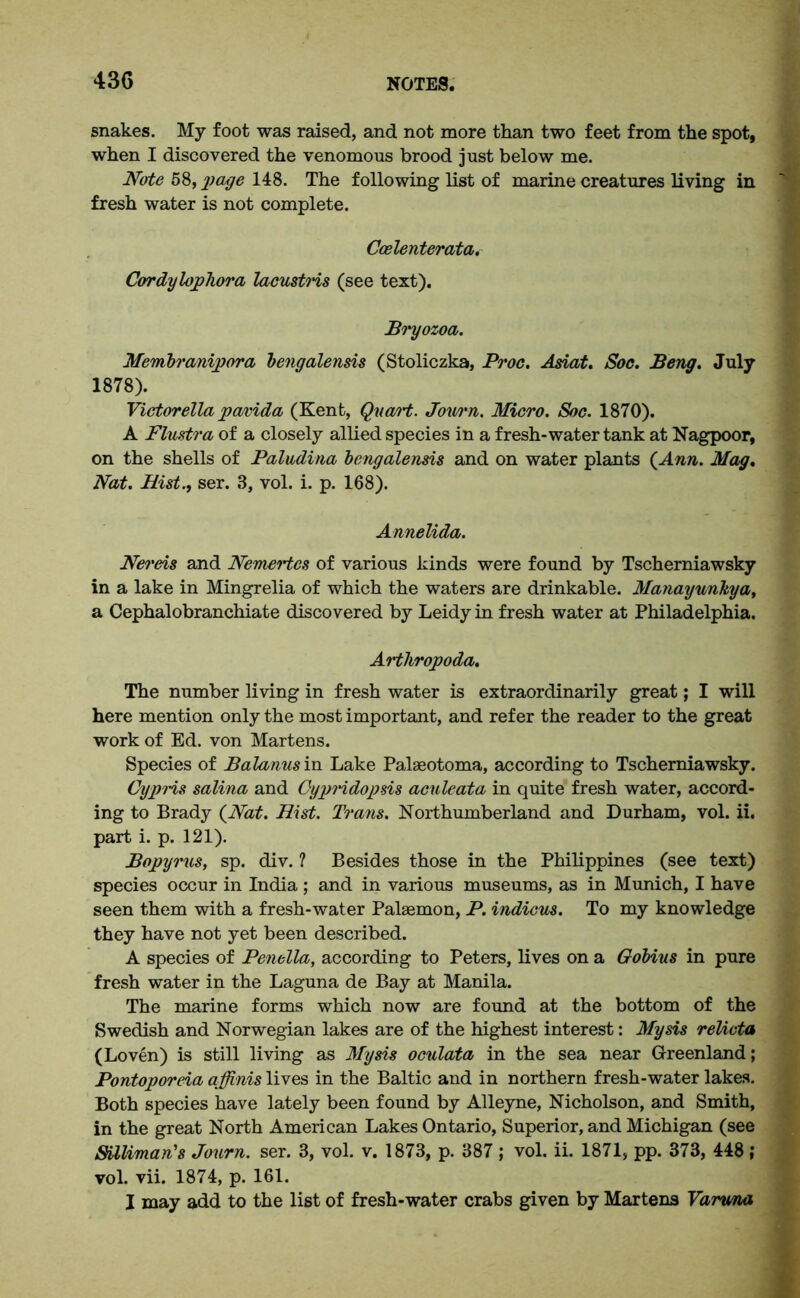 snakes. My foot was raised, and not more than two feet from the spot, when I discovered the venomous brood just below me. Note 58, page 148. The following list of marine creatures living in fresh water is not complete. Ccelenterata. Cordylophora lacustrts (see text). Bi'yozoa. Membranipora bengalensis (Stoliczka, Proc. Asiat. Soc. Beng. July 1878). Victorella pavida (Kent, Quart. Journ. Micro. Soc. 1870). A Flustra of a closely allied species in a fresh-water tank at Nagpoor, on the shells of Paludina bengalensis and on water plants {Ann. Mag. Nat. Hist., ser. 3, vol. i. p. 168). Annelida. Nereis and Nemertcs of various kinds were found by Tscherniawsky in a lake in Mingrelia of which the waters are drinkable. Manayunkya, a Cephalobranchiate discovered by Leidy in fresh water at Philadelphia. Artliropoda. The number living in fresh water is extraordinarily great; I will here mention only the most important, and refer the reader to the great work of Ed. von Martens. Species of Balanus in Lake Palaeotoma, according to Tscherniawsky. Cypris salina and Oypridopsis acnleata in quite fresh water, accord- ing to Brady {Nat. Hist. Trans. Northumberland and Durham, vol. ii. part i. p. 121). Bopyrus, sp. div. ? Besides those in the Philippines (see text) species occur in India ; and in various museums, as in Munich, I have seen them with a fresh-water Palaemon, P. indicus. To my knowledge they have not yet been described. A species of Penella, according to Peters, lives on a Gobius in pure fresh water in the Laguna de Bay at Manila. The marine forms which now are found at the bottom of the Swedish and Norwegian lakes are of the highest interest: My sis relicta (Loven) is still living as My sis oculata in the sea near Greenland; Pontoporeia affinis lives in the Baltic and in northern fresh-water lakes. Both species have lately been found by Alleyne, Nicholson, and Smith, in the great North American Lakes Ontario, Superior, and Michigan (see SUliman's Journ. ser. 3, vol. v. 1873, p. 387 ; vol. ii. 1871, pp. 373, 448; vol. vii. 1874, p. 161. I may add to the list of fresh-water crabs given by Martens Varuna