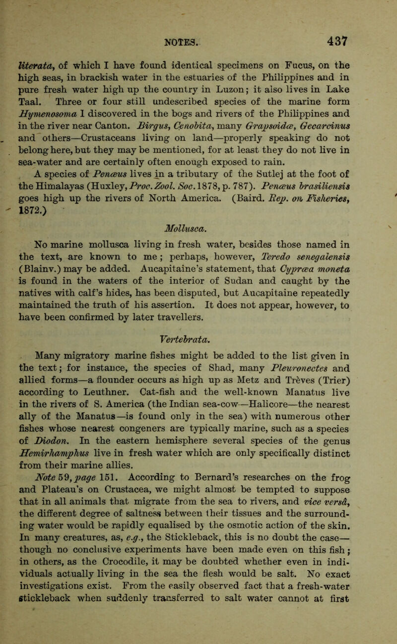 liter at a, of which I have found identical specimens on Fucus, on the high seas, in brackish water in the estuaries of the Philippines and in pure fresh water high up the country in Luzon; it also lives in Lake Taal. Three or four still undescribed species of the marine form Hymenosoma 1 discovered in the bogs and rivers of the Philippines and in the river near Canton. Birgus, Ce nobit a, many Grapsoidce, Gecarcinus and others—Crustaceans living on land—properly speaking do not belong here, but they may be mentioned, for at least they do not live in sea-water and are certainly often enough exposed to rain. A species of Penceus lives in a tributary of the Sutlej at the foot of the Himalayas (Huxley, Proc. Zool. Soc. 1878, p. 787). Penceus brasiliensis goes high up the rivers of North America. (Baird. liep. on Fisheries, 1872.) Mollusca. No marine mollusca living in fresh water, besides those named in the text, are known to me ; perhaps, however, Teredo senegalensis (Blainv.) may be added. Aucapitaine’s statement, that Cyprcea moneta is found in the waters of the interior of Sudan and caught by the natives with calf’s hides, has been disputed, but Aueapitaine repeatedly maintained the truth of his assertion. It does not appear, however, to have been confirmed by later travellers. Vertebrata. Many migratory marine fishes might be added to the list given in the text; for instance, the species of Shad, many Pleuronectes and allied forms—a flounder occurs as high up as Metz and Tr&ves (Trier) according to Leuthner. Cat-fish and the well-known Manatus live in the rivers of S. America (the Indian sea-cow—Halicore—the nearest ally of the Manatus—is found only in the sea) with numerous other fishes whose nearest congeners are typically marine, such as a species of Biodon. In the eastern hemisphere several species of the genus Hemirhamphus live in fresh water which are only specifically distinct from their marine allies. Note 59,page 151. According to Bernard’s researches on the frog and Plateau’s on Crustacea, we might almost be tempted to suppose that in all animals that migrate from the sea to rivers, and vice versa, the different degree of saltness between their tissues and the surround- ing water would be rapidly equalised by the osmotic action of the skin. In many creatures, as, e.g., the Stickleback, this is no doubt the case— though no conclusive experiments have been made even on this fish; in others, as the Crocodile, it may be doubted whether even in indi- viduals actually living in the sea the flesh would be salt. No exact investigations exist. From the easily observed fact that a fresh-water Stickleback when suddenly transferred to salt water cannot at first