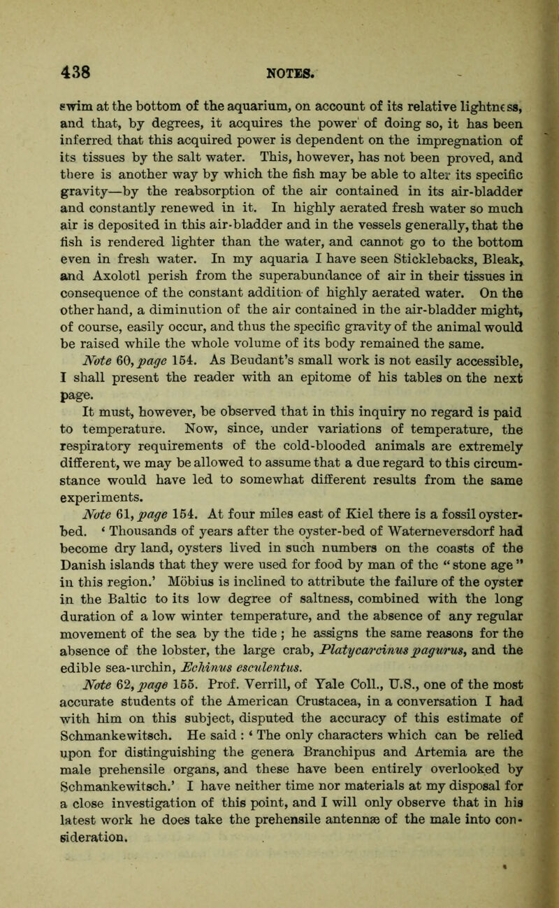 swim at the bottom of the aquarium, on account of its relative lightnc ss, and that, by degrees, it acquires the power' of doing so, it has been inferred that this acquired power is dependent on the impregnation of its tissues by the salt water. This, however, has not been proved, and there is another way by which the fish may be able to alter its specific gravity—by the reabsorption of the air contained in its air-bladder and constantly renewed in it. In highly aerated fresh water so much air is deposited in this air-bladder and in the vessels generally, that the fish is rendered lighter than the water, and cannot go to the bottom even in fresh water. In my aquaria I have seen Sticklebacks, Bleak, and Axolotl perish from the superabundance of air in their tissues in consequence of the constant addition- of highly aerated water. On the other hand, a diminution of the air contained in the air-bladder might, of course, easily occur, and thus the specific gravity of the animal would be raised while the whole volume of its body remained the same. Note 60, page 164. As Beudant’s small work is not easily accessible, I shall present the reader with an epitome of his tables on the next page. It must, however, be observed that in this inquiry no regard is paid to temperature. Now, since, under variations of temperature, the respiratory requirements of the cold-blooded animals are extremely different, we may be allowed to assume that a due regard to this circum- stance would have led to somewhat different results from the same experiments. Note 61, page 154. At four miles east of Kiel there is a fossil oyster- bed. ‘ Thousands of years after the oyster-bed of Waterneversdorf had become dry land, oysters lived in such numbers on the coasts of the Danish islands that they were used for food by man of the “ stone age ” in this region.’ Mobius is inclined to attribute the failure of the oyster in the Baltic to its low degree of saltness, combined with the long duration of a low winter temperature, and the absence of any regular movement of the sea by the tide ; he assigns the same reasons for the absence of the lobster, the large crab, Platycarcinus pagurus, and the edible sea-urchin, Echinus esculentus. Note &2,page 166. Prof. Yerrill, of Yale Coll., U.S., one of the most accurate students of the American Crustacea, in a conversation I had with him on this subject, disputed the accuracy of this estimate of Schmankewitsch. He said : ‘ The only characters which can be relied upon for distinguishing the genera Branchipus and Artemia are the male prehensile organs, and these have been entirely overlooked by Schmankewitsch.’ I have neither time nor materials at my disposal for a close investigation of this point, and I will only observe that in his latest work he does take the prehensile antennas of the male into con- sideration.
