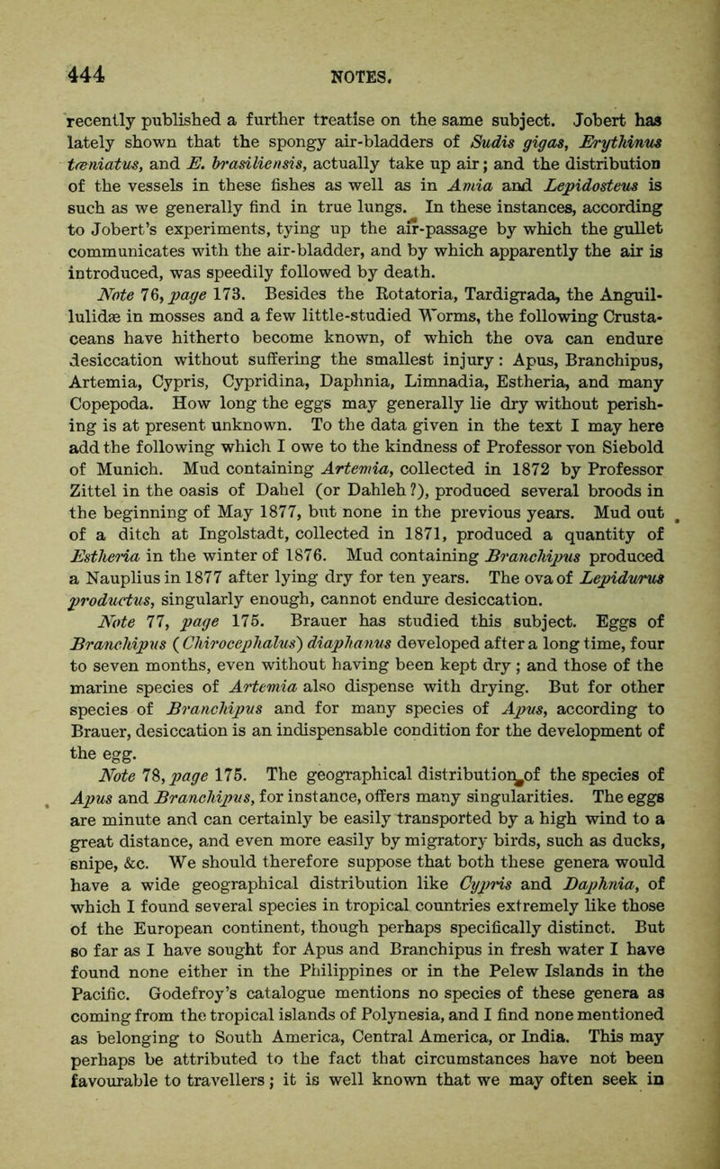 recently published a further treatise on the same subject. Jobert has lately shown that the spongy air-bladders of Sudis gigas, Erythinus tfeniatus, and E. brasiliensis, actually take up air; and the distribution of the vessels in these fishes as well as in Anna and Lepidosteus is such as we generally find in true lungs. In these instances, according to Jobert’s experiments, tying up the air-passage by which the gullet communicates with the air-bladder, and by which apparently the air is introduced, was speedily followed by death. Note 76, page 173. Besides the Rotatoria, Tardigrada, the Anguil- lulidae in mosses and a few little-studied Worms, the following Crusta- ceans have hitherto become known, of which the ova can endure desiccation without suffering the smallest injury: Apus, Branchipus, Artemia, Cypris, Cypridina, Daphnia, Limnadia, Estheria, and many Copepoda. How long the eggs may generally lie dry without perish- ing is at present unknown. To the data given in the text I may here add the following which I owe to the kindness of Professor von Siebold of Munich. Mud containing Artemia, collected in 1872 by Professor Zittel in the oasis of Dahel (or Dahleh ?), produced several broods in the beginning of May 1877, but none in the previous years. Mud out of a ditch at Ingolstadt, collected in 1871, produced a quantity of Estlieria in the winter of 1876. Mud containing Branchipus produced a Nauplius in 1877 after lying dry for ten years. The ova of Lepidw'us productus, singularly enough, cannot endure desiccation. Note 77, page 175. Brauer has studied this subject. Eggs of Branchipus ( Cliirocephalus) diaphanus developed after a long time, four to seven months, even without having been kept dry ; and those of the marine species of Artemia also dispense with drying. But for other species of Branchipus and for many species of Apus, according to Brauer, desiccation is an indispensable condition for the development of the egg. Note 78, page 175. The geographical distribution^of the species of Apus and Branchipus, for instance, offers many singularities. The eggs are minute and can certainly be easily transported by a high wind to a great distance, and even more easily by migratory birds, such as ducks, 6nipe, &c. We should therefore suppose that both these genera would have a wide geographical distribution like Cypris and Baphnia, of which I found several species in tropical countries extremely like those of the European continent, though perhaps specifically distinct. But so far as I have sought for Apus and Branchipus in fresh water I have found none either in the Philippines or in the Pelew Islands in the Pacific. Godefroy’s catalogue mentions no species of these genera as coming from the tropical islands of Polynesia, and I find none mentioned as belonging to South America, Central America, or India. This may perhaps be attributed to the fact that circumstances have not been favourable to travellers; it is well known that we may often seek in