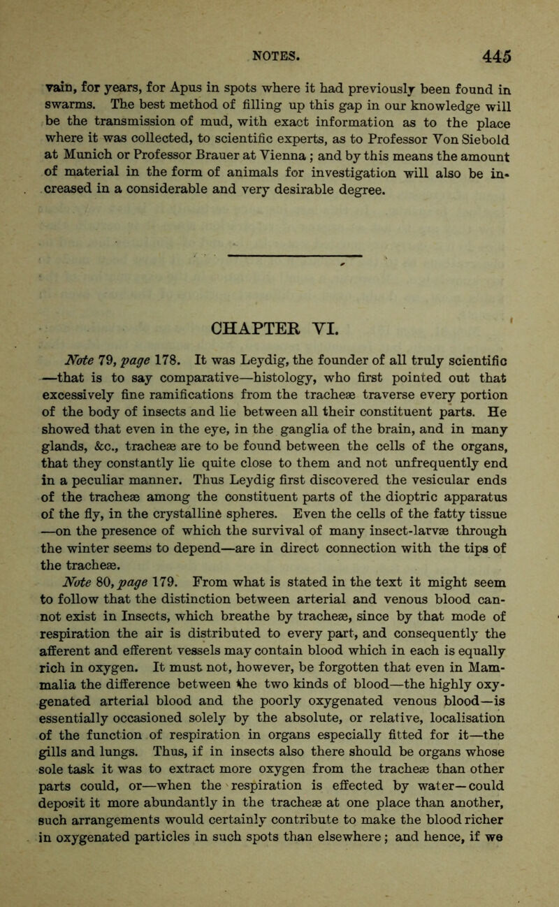 vain, for years, for Apus in spots where it had previously been found in swarms. The best method of filling up this gap in our knowledge will be the transmission of mud, with exact information as to the place where it was collected, to scientific experts, as to Professor Yon Siebold at Munich or Professor Brauer at Vienna ; and by this means the amount of material in the form of animals for investigation will also be in- creased in a considerable and very desirable degree. CHAPTER VI. Note 79, page 178. It was Leydig, the founder of all truly scientific —that is to say comparative—histology, who first pointed out that excessively fine ramifications from the tracheae traverse every portion of the body of insects and lie between all their constituent parts. He showed that even in the eye, in the ganglia of the brain, and in many glands, &c., tracheae are to be found between the cells of the organs, that they constantly lie quite close to them and not unfrequently end in a peculiar manner. Thus Leydig first discovered the vesicular ends of the tracheae among the constituent parts of the dioptric apparatus of the fly, in the crystalline spheres. Even the cells of the fatty tissue —on the presence of which the survival of many insect-larvae through the winter seems to depend—are in direct connection with the tips of the tracheae. Note SO, page 179. From what is stated in the text it might seem to follow that the distinction between arterial and venous blood can- not exist in Insects, which breathe by tracheae, since by that mode of respiration the air is distributed to every part, and consequently the afferent and efferent vessels may contain blood which in each is equally rich in oxygen. It must not, however, be forgotten that even in Mam- malia the difference between *he two kinds of blood—the highly oxy- genated arterial blood and the poorly oxygenated venous blood—is essentially occasioned solely by the absolute, or relative, localisation of the function of respiration in organs especially fitted for it—the gills and lungs. Thus, if in insects also there should be organs whose sole task it was to extract more oxygen from the tracheae than other parts could, or—when the respiration is effected by water—could deposit it more abundantly in the tracheae at one place than another, such arrangements would certainly contribute to make the blood richer in oxygenated particles in such spots than elsewhere; and hence, if we