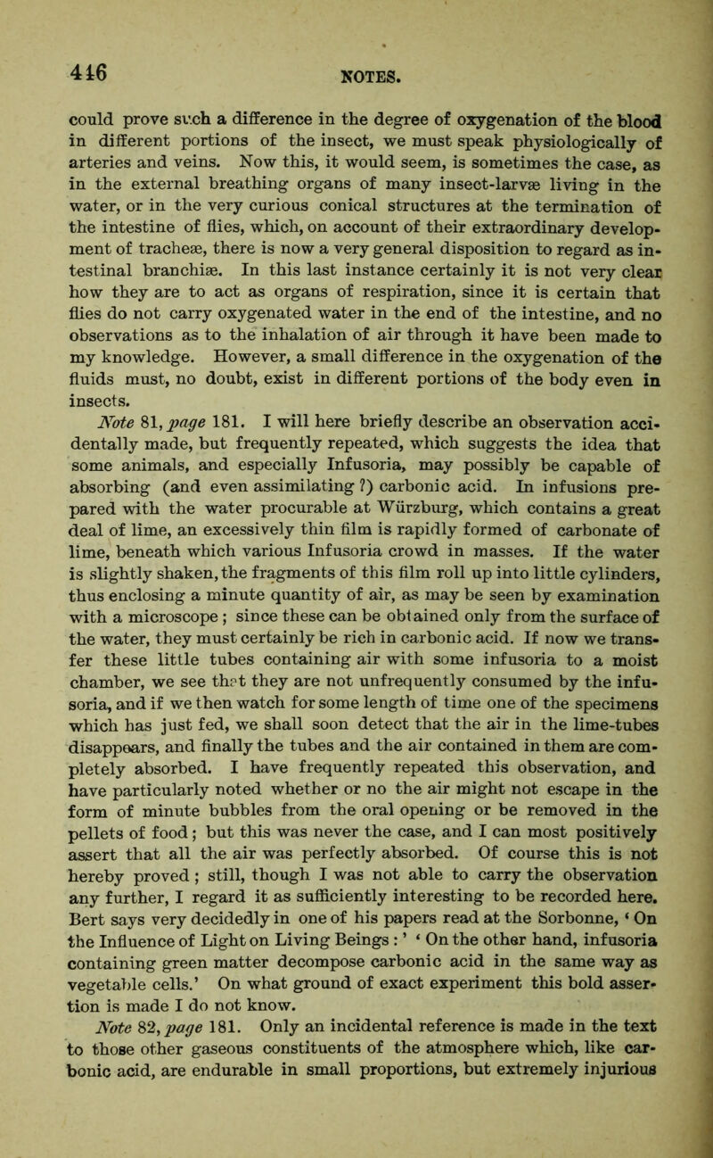could prove sv.ch a difference in the degree of oxygenation of the blood in different portions of the insect, we must speak physiologically of arteries and veins. Now this, it would seem, is sometimes the case, as in the external breathing organs of many insect-larvae living in the water, or in the very curious conical structures at the termination of the intestine of flies, which, on account of their extraordinary develop- ment of tracheae, there is now a very general disposition to regard as in- testinal branchiae. In this last instance certainly it is not very clear how they are to act as organs of respiration, since it is certain that flies do not carry oxygenated water in the end of the intestine, and no observations as to the inhalation of air through it have been made to my knowledge. However, a small difference in the oxygenation of the fluids must, no doubt, exist in different portions of the body even in insects. Note 81, page 181. I will here briefly describe an observation acci- dentally made, but frequently repeated, which suggests the idea that some animals, and especially Infusoria, may possibly be capable of absorbing (and even assimilating ?) carbonic acid. In infusions pre- pared with the water procurable at Wurzburg, which contains a great deal of lime, an excessively thin film is rapidly formed of carbonate of lime, beneath which various Infusoria crowd in masses. If the water is slightly shaken, the fragments of this film roll up into little cylinders, thus enclosing a minute quantity of air, as may be seen by examination with a microscope ; since these can be obtained only from the surface of the water, they must certainly be rich in carbonic acid. If now we trans- fer these little tubes containing air with some infusoria to a moist chamber, we see th?t they are not unfrequently consumed by the infu- soria, and if we then watch for some length of time one of the specimens which has just fed, we shall soon detect that the air in the lime-tubes disappears, and finally the tubes and the air contained in them are com- pletely absorbed. I have frequently repeated this observation, and have particularly noted whether or no the air might not escape in the form of minute bubbles from the oral opening or be removed in the pellets of food; but this was never the case, and I can most positively assert that all the air was perfectly absorbed. Of course this is not hereby proved; still, though I was not able to carry the observation any further, I regard it as sufficiently interesting to be recorded here. Bert says very decidedly in one of his papers read at the Sorbonne, ‘ On the Influence of Light on Living Beings : ’ ‘ On the other hand, infusoria containing green matter decompose carbonic acid in the same way as vegetable cells.’ On what ground of exact experiment this bold asser- tion is made I do not know. Note 82, page 181. Only an incidental reference is made in the text to those other gaseous constituents of the atmosphere which, like car- bonic acid, are endurable in small proportions, but extremely injurious